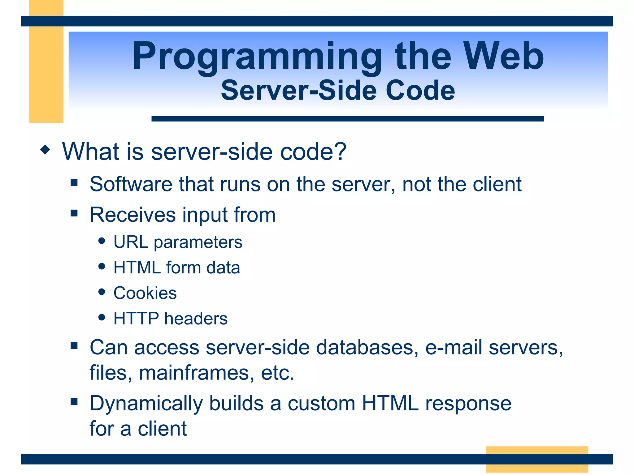 Programming the Web Server-Side Code What is server-side code? Software that runs on the server, not the client Receives input from URL parameters HTML form data Cookies HTTP headers Can access server-side databases, e-mail servers, files, mainframes, etc. Dynamically builds a custom HTML response  for a client 