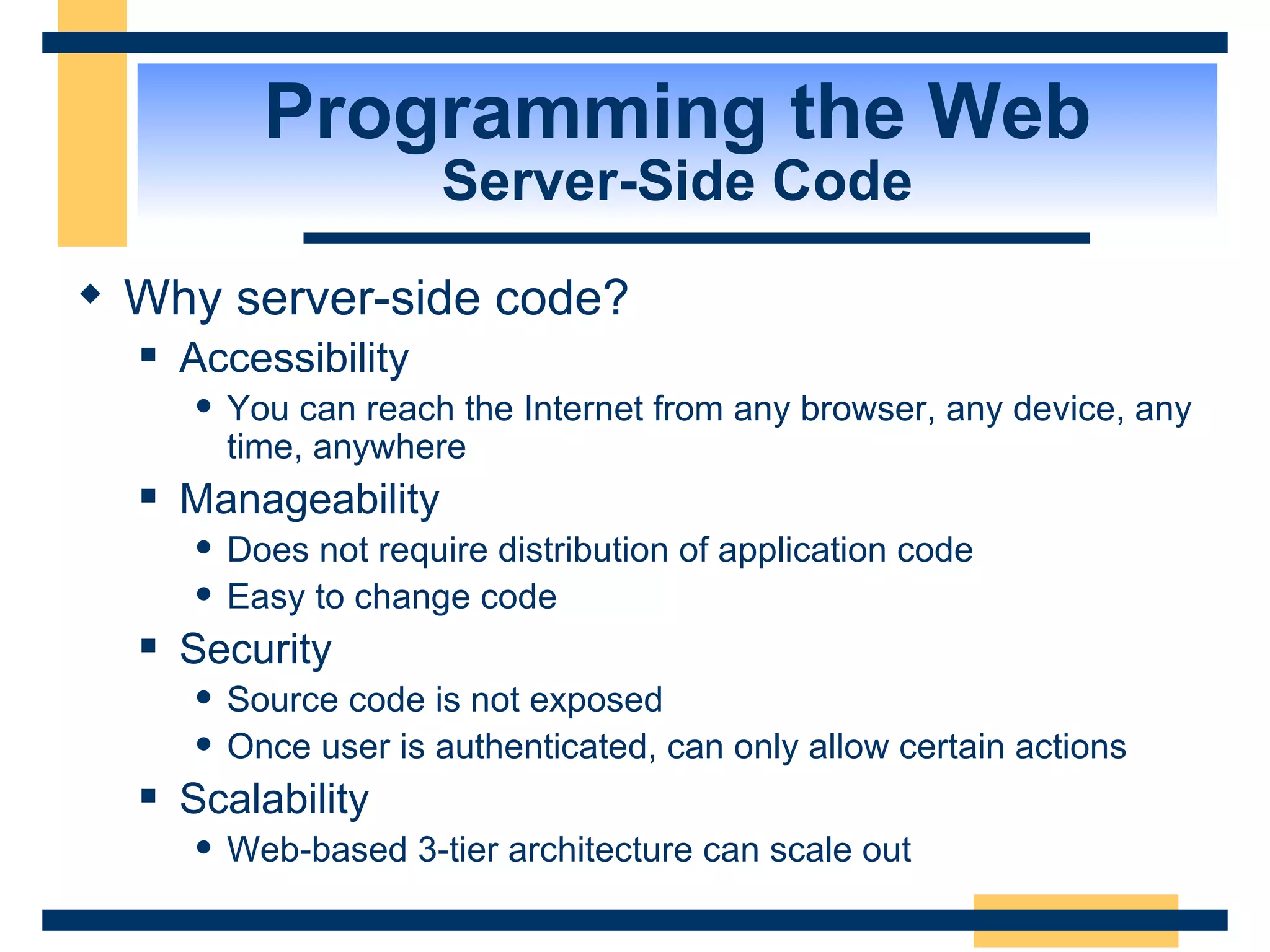 Programming the Web Server-Side Code Why server-side code? Accessibility You can reach the Internet from any browser, any device, any time, anywhere Manageability Does not require distribution of application code Easy to change code Security Source code is not exposed Once user is authenticated, can only allow certain actions Scalability Web-based 3-tier architecture can scale out 