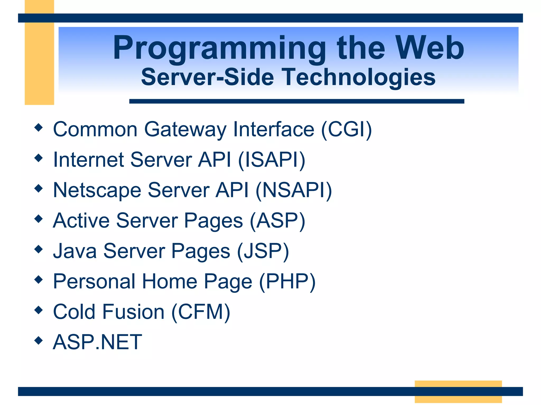 Programming the Web Server-Side Technologies Common Gateway Interface (CGI) Internet Server API (ISAPI) Netscape Server API (NSAPI) Active Server Pages (ASP) Java Server Pages (JSP) Personal Home Page (PHP) Cold Fusion (CFM) ASP.NET 
