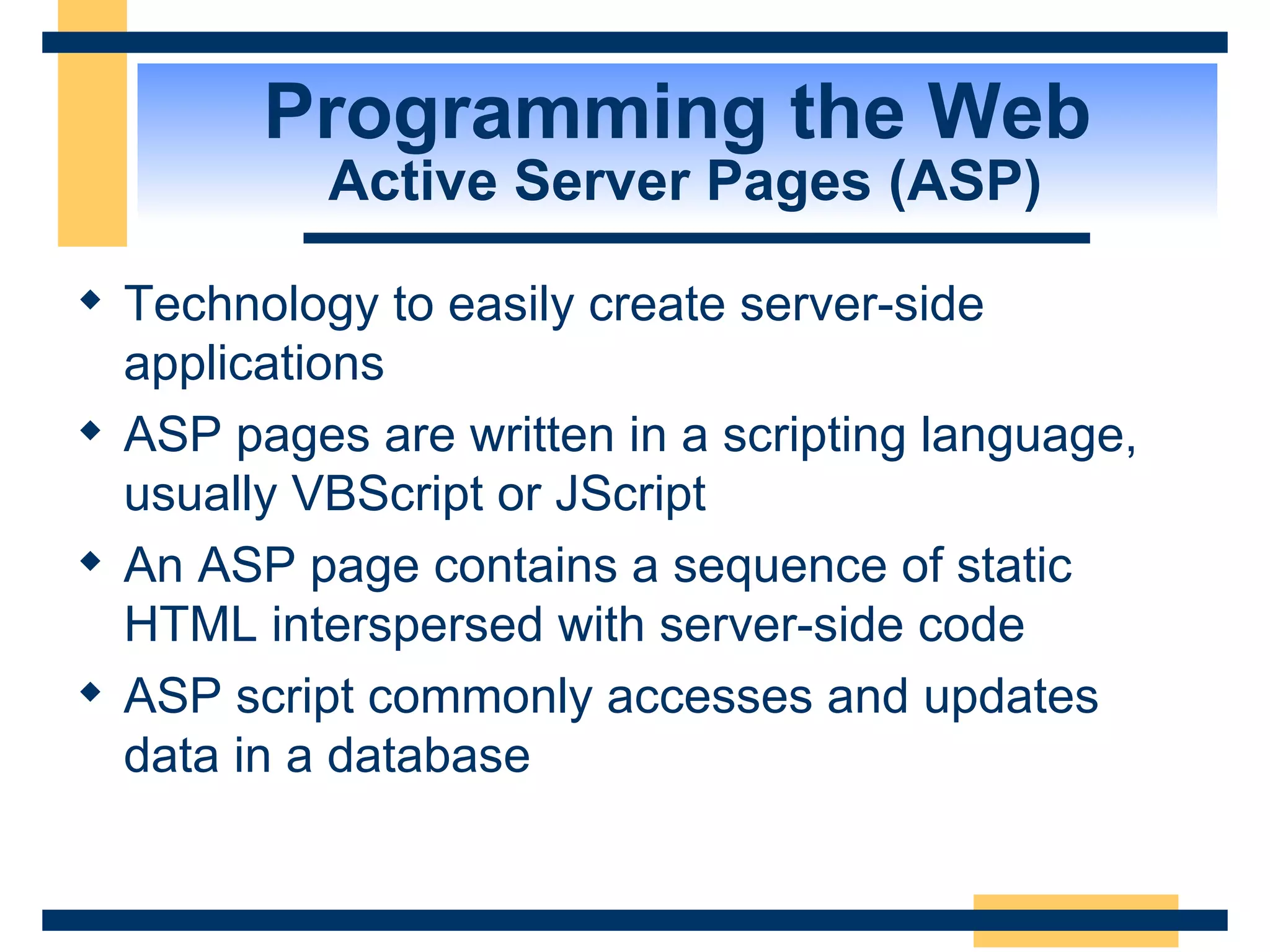 Programming the Web  Active Server Pages (ASP) Technology to easily create server-side applications ASP pages are written in a scripting language, usually VBScript or JScript An ASP page contains a sequence of static HTML interspersed with server-side code ASP script commonly accesses and updates data in a database 
