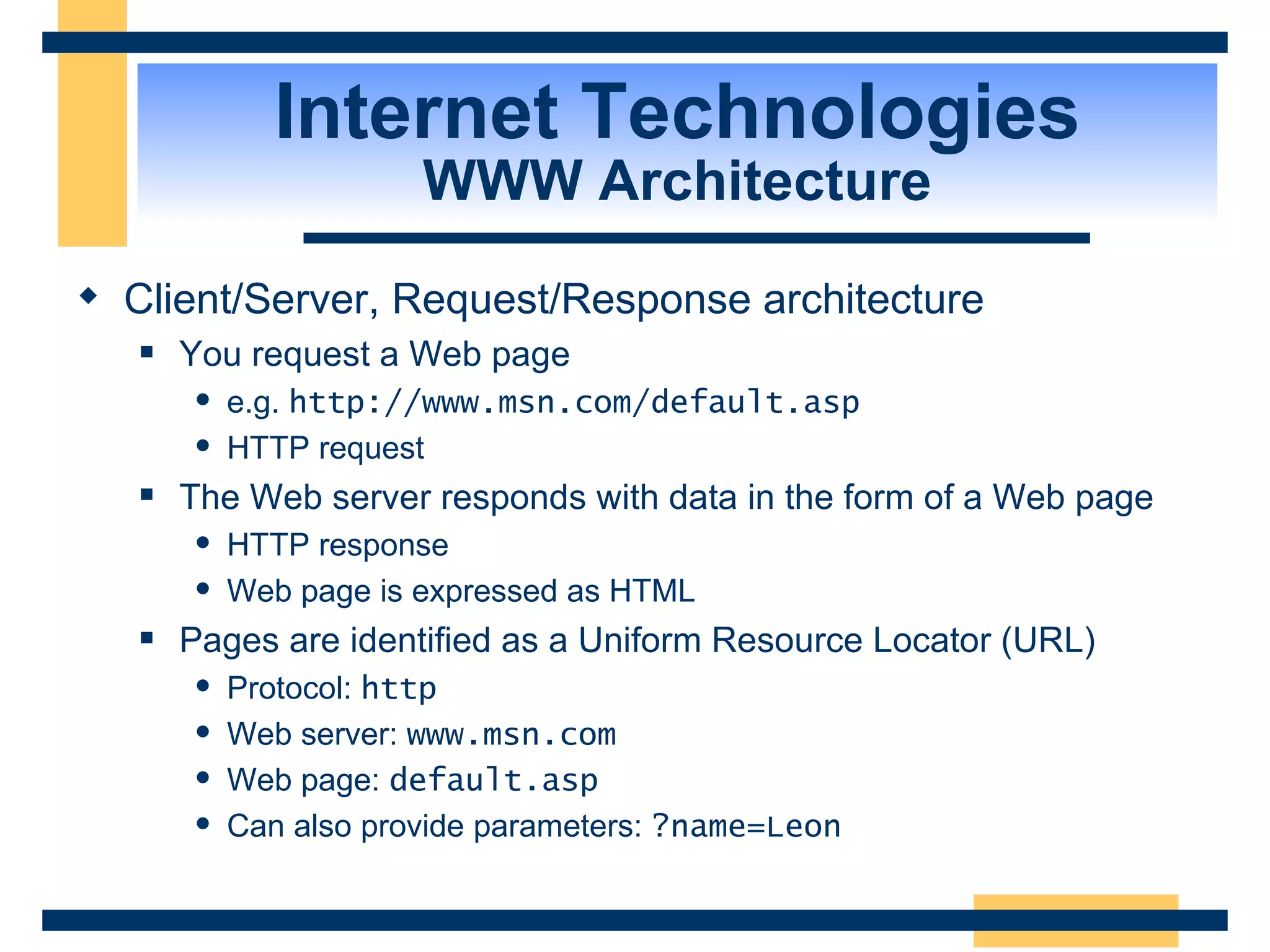 Internet Technologies WWW Architecture Client/Server, Request/Response architecture You request a Web page e.g.  http://www.msn.com/default.asp HTTP request The Web server responds with data in the form of a Web page HTTP response Web page is expressed as HTML Pages are identified as a Uniform Resource Locator (URL) Protocol:  http Web server:  www.msn.com Web page:  default.asp Can also provide parameters:  ?name=Leon 