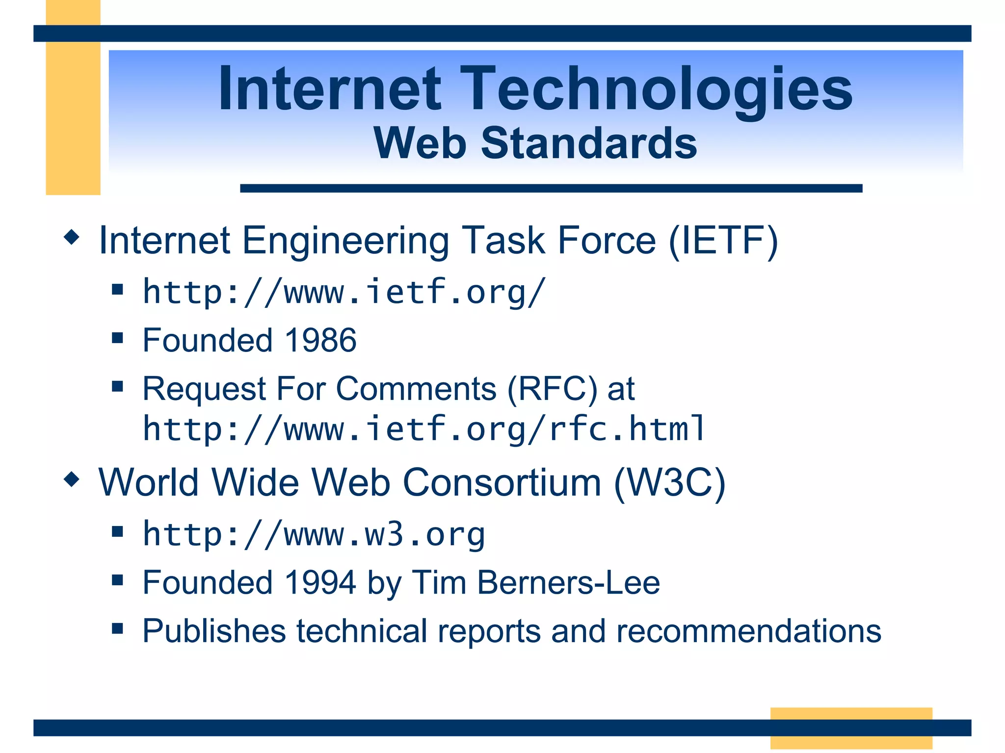 Internet Technologies Web Standards Internet Engineering Task Force (IETF) http://www.ietf.org/   Founded 1986 Request For Comments (RFC) at  http://www.ietf.org/rfc.html   World Wide Web Consortium (W3C) http://www.w3.org   Founded 1994 by Tim Berners-Lee Publishes technical reports and recommendations 