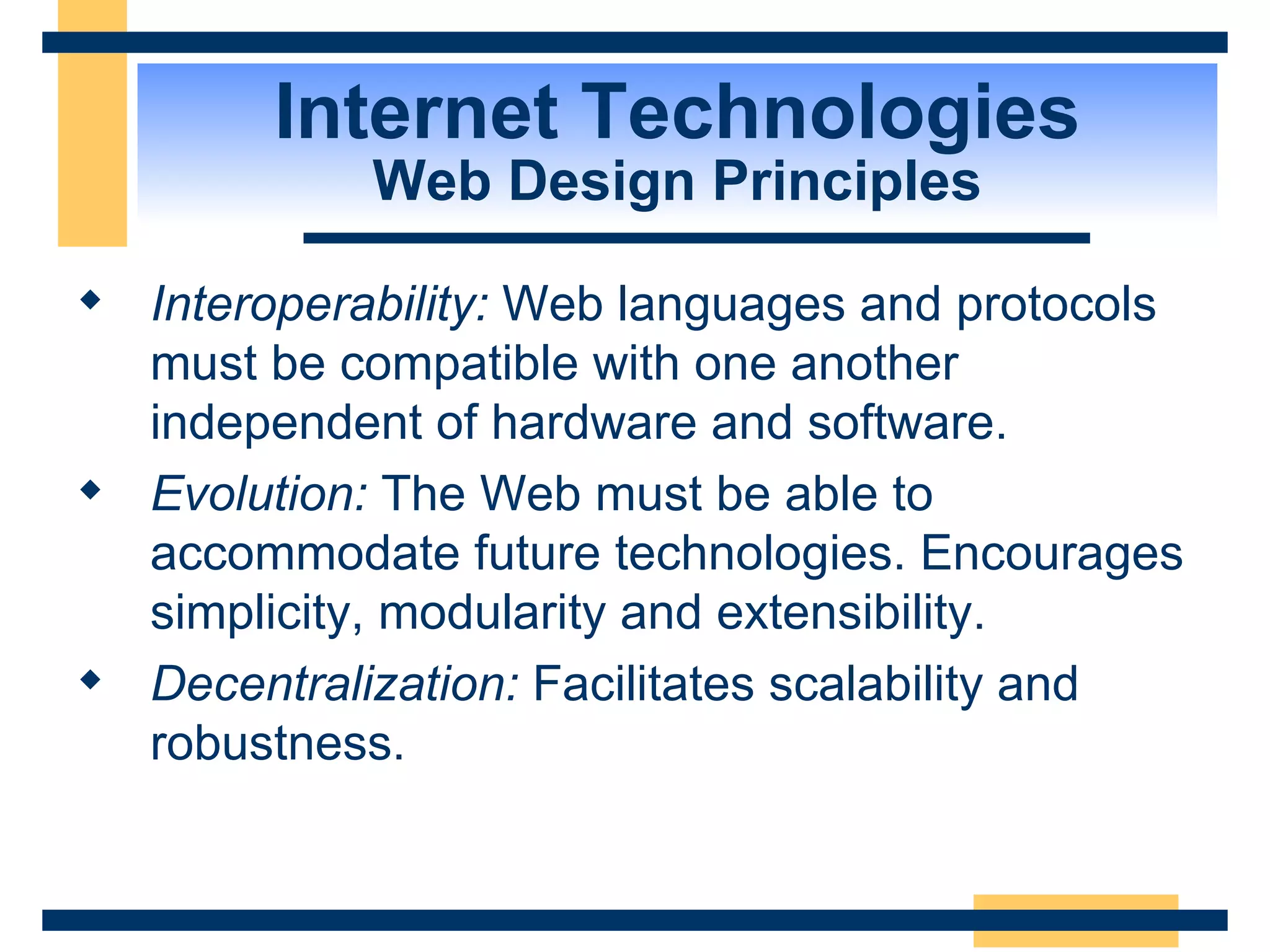 Internet Technologies Web Design Principles Interoperability:  Web languages and protocols must be compatible with one another independent of hardware and software.  Evolution:  The Web must be able to accommodate future technologies. Encourages simplicity, modularity and extensibility. Decentralization:  Facilitates scalability and robustness.  