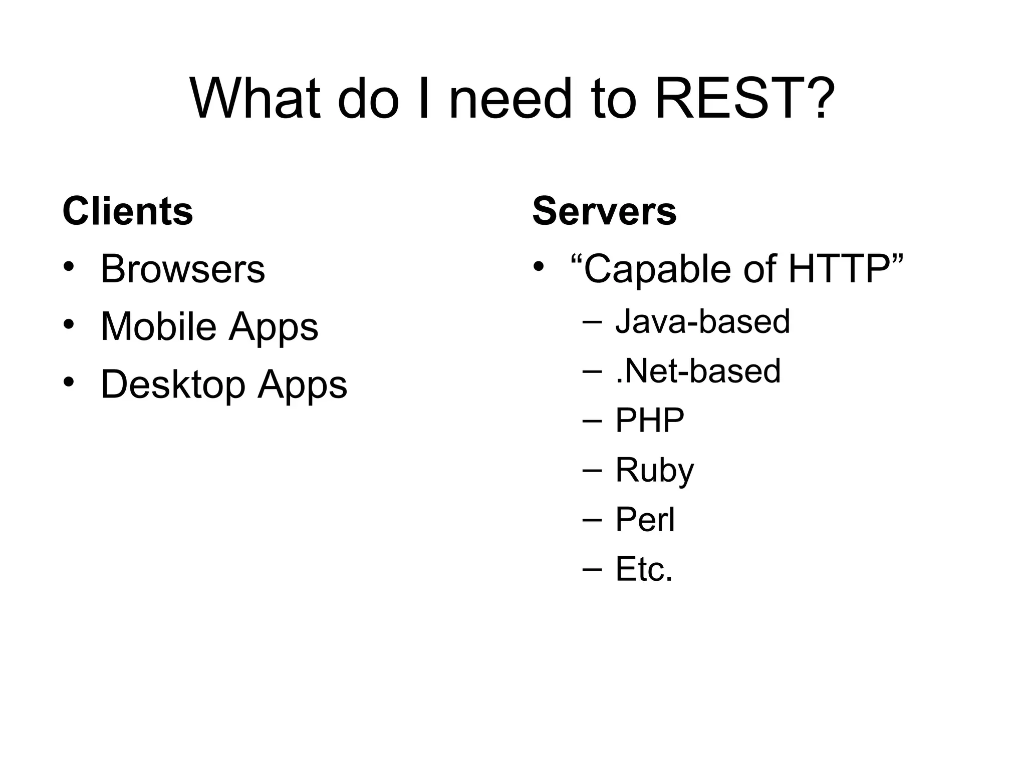 What do I need to REST?
Clients
• Browsers
• Mobile Apps
• Desktop Apps

Servers
• “Capable of HTTP”
–
–
–
–
–
–

Java-based
.Net-based
PHP
Ruby
Perl
Etc.

 