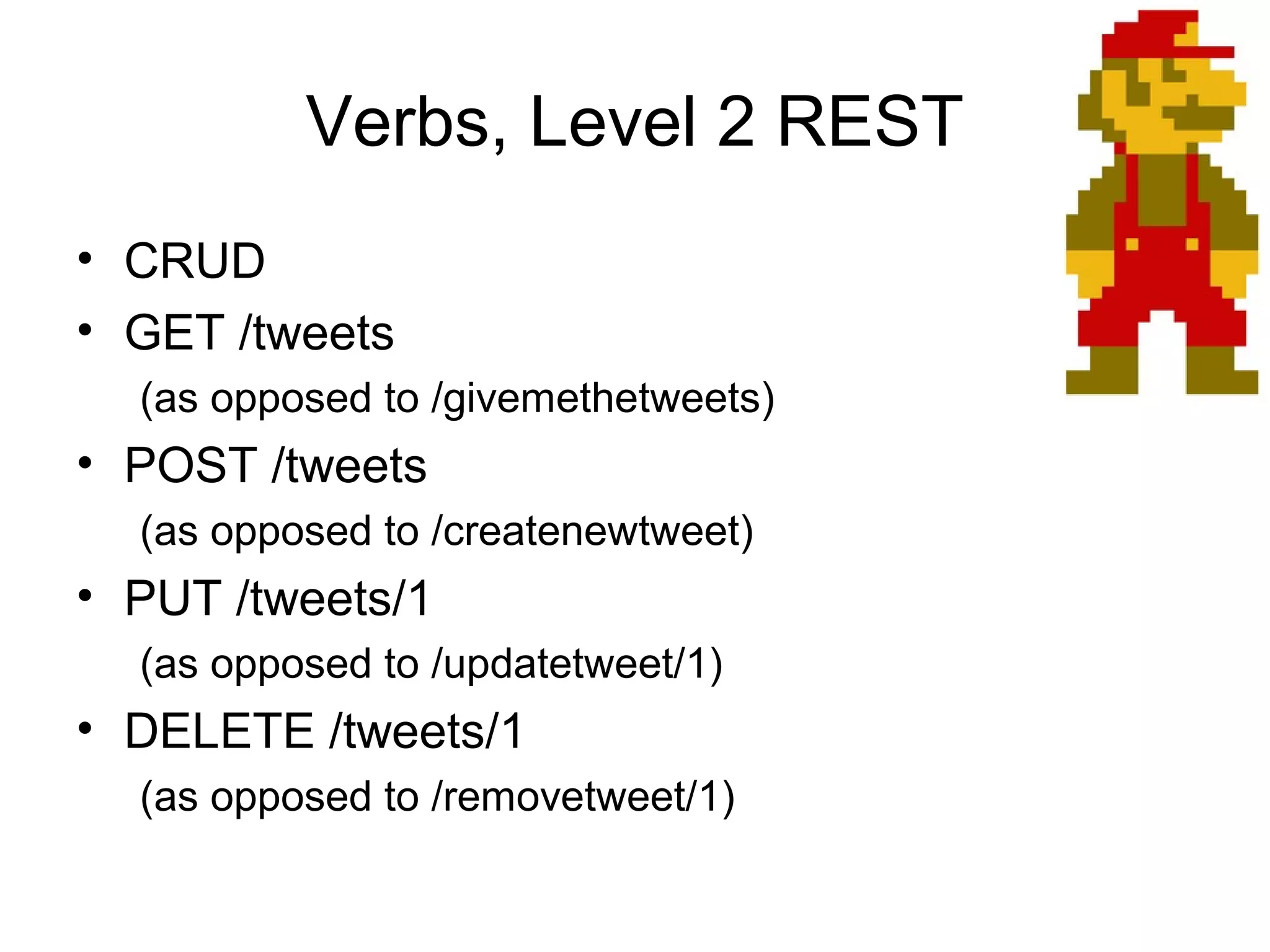Verbs, Level 2 REST
• CRUD
• GET /tweets
(as opposed to /givemethetweets)

• POST /tweets
(as opposed to /createnewtweet)

• PUT /tweets/1
(as opposed to /updatetweet/1)

• DELETE /tweets/1
(as opposed to /removetweet/1)

 