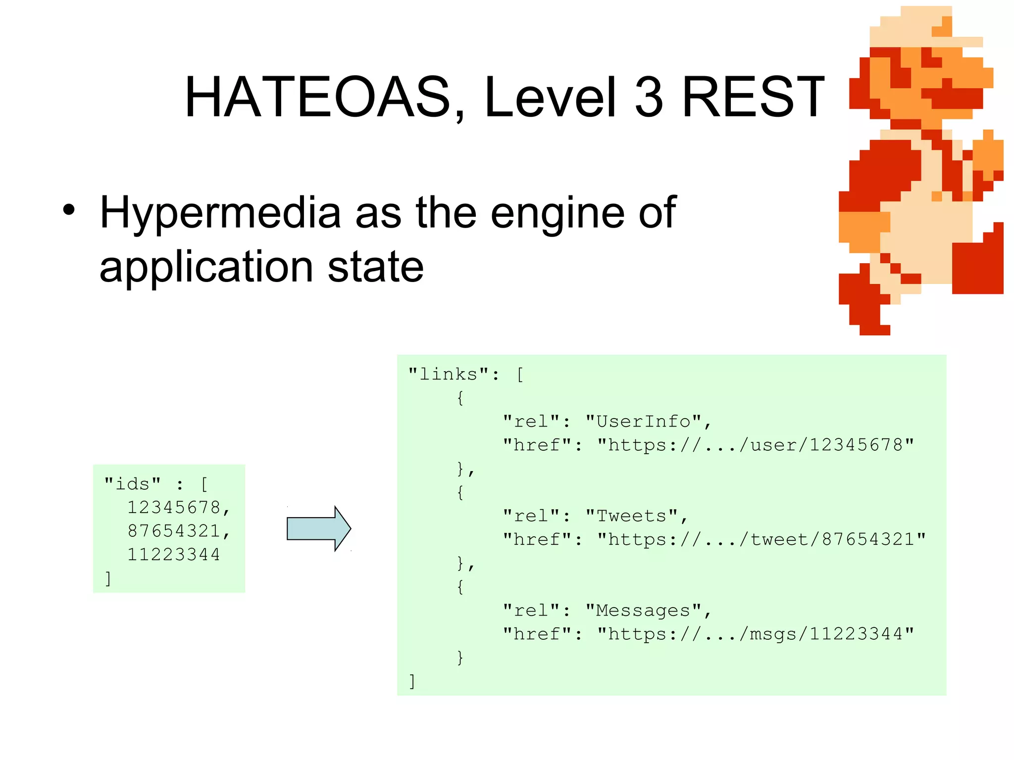 HATEOAS, Level 3 REST
• Hypermedia as the engine of
application state

"ids" : [
12345678,
87654321,
11223344
]

"links": [
{
"rel": "UserInfo",
"href": "https://.../user/12345678"
},
{
"rel": "Tweets",
"href": "https://.../tweet/87654321"
},
{
"rel": "Messages",
"href": "https://.../msgs/11223344"
}
]

 