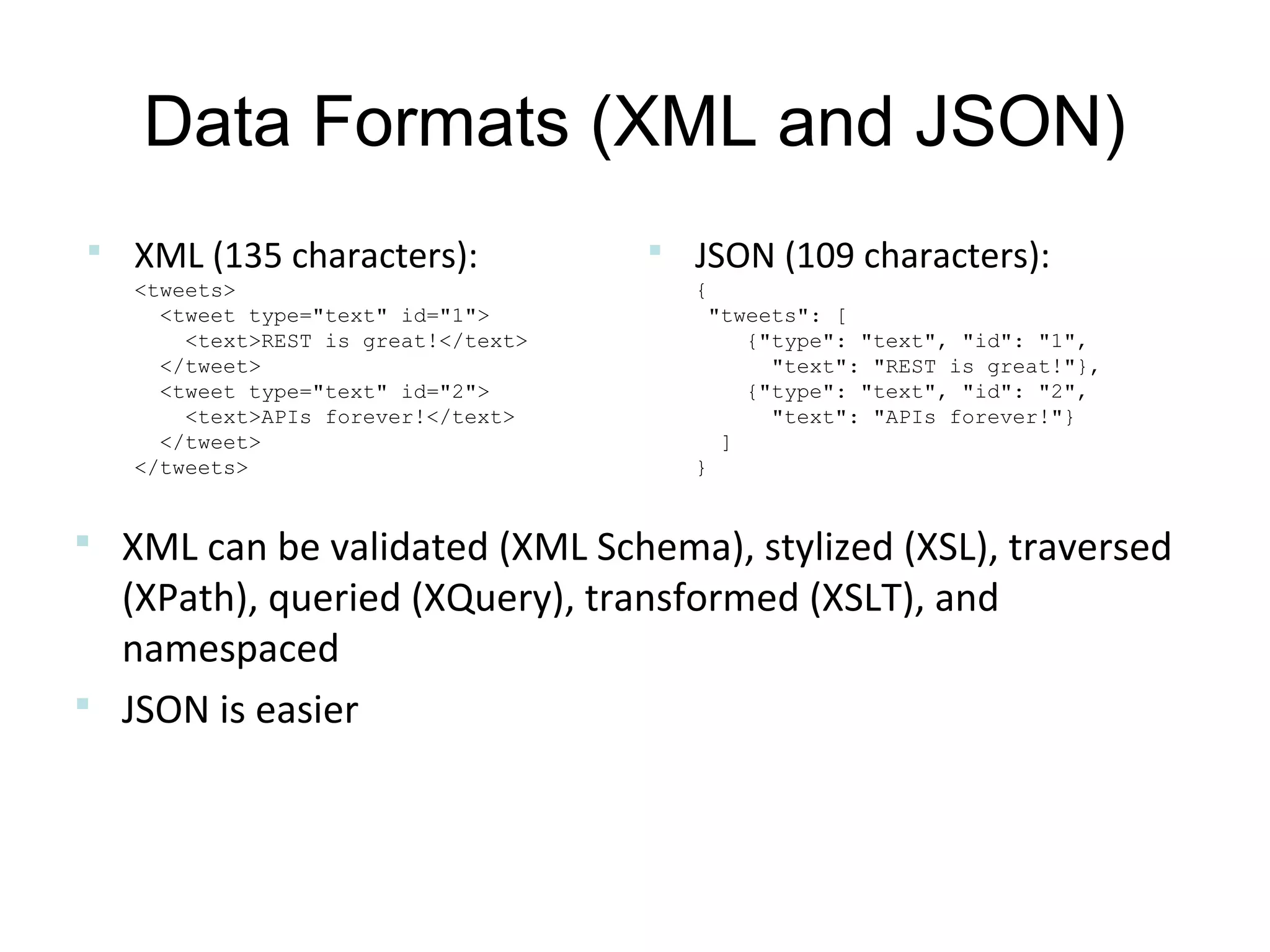 Data Formats (XML and JSON)
 XML (135 characters):
<tweets>
<tweet type="text" id="1">
<text>REST is great!</text>
</tweet>
<tweet type="text" id="2">
<text>APIs forever!</text>
</tweet>
</tweets>

 JSON (109 characters):
{
"tweets": [
{"type": "text", "id": "1",
"text": "REST is great!"},
{"type": "text", "id": "2",
"text": "APIs forever!"}
]
}

 XML can be validated (XML Schema), stylized (XSL), traversed

(XPath), queried (XQuery), transformed (XSLT), and
namespaced
 JSON is easier

 