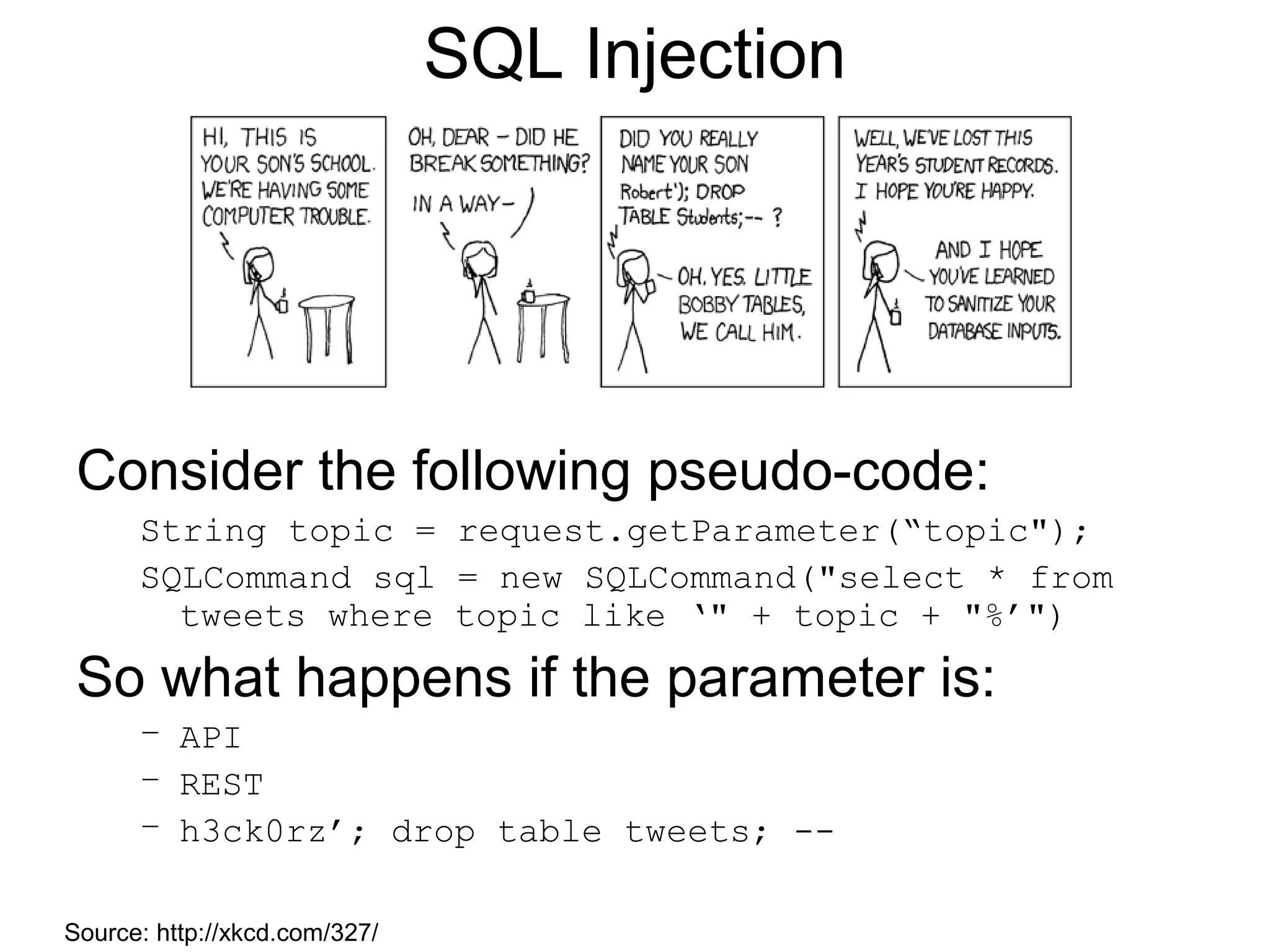 SQL Injection

Consider the following pseudo-code:
String topic = request.getParameter(“topic");
SQLCommand sql = new SQLCommand("select * from
tweets where topic like ‘" + topic + "%’")

So what happens if the parameter is:
– API
– REST
– h3ck0rz’; drop table tweets; -Source: http://xkcd.com/327/

 