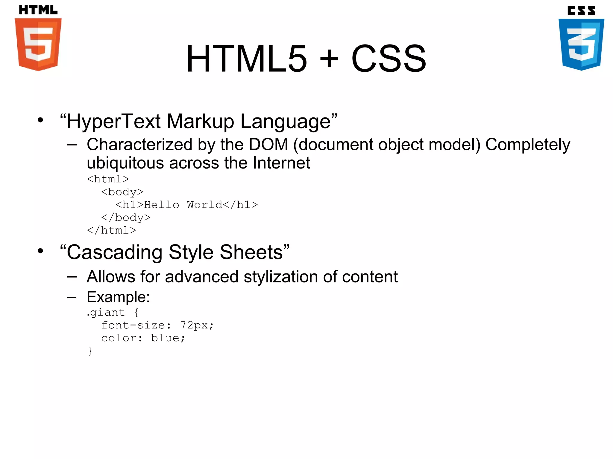 HTML5 + CSS
• “HyperText Markup Language”
– Characterized by the DOM (document object model) Completely
ubiquitous across the Internet
<html>
<body>
<h1>Hello World</h1>
</body>
</html>

• “Cascading Style Sheets”
– Allows for advanced stylization of content
– Example:

.giant {
font-size: 72px;
color: blue;
}

 