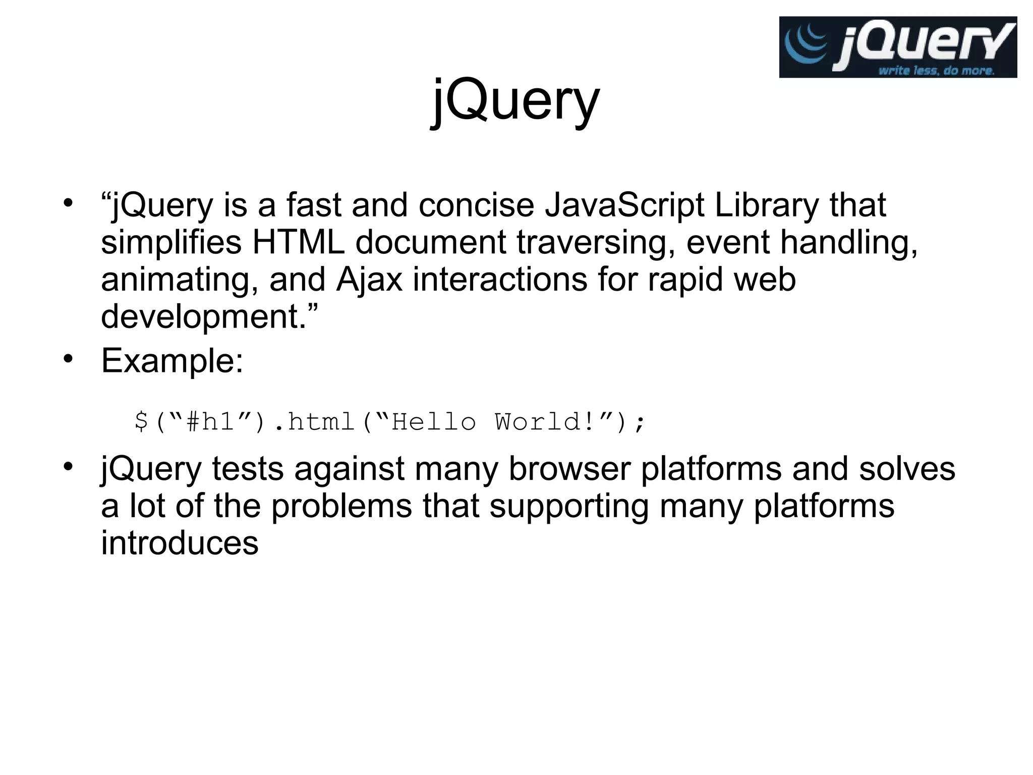jQuery
• “jQuery is a fast and concise JavaScript Library that
simplifies HTML document traversing, event handling,
animating, and Ajax interactions for rapid web
development.”
• Example:
$(“#h1”).html(“Hello World!”);

• jQuery tests against many browser platforms and solves
a lot of the problems that supporting many platforms
introduces

 