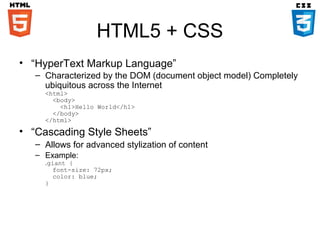 HTML5 + CSS
• “HyperText Markup Language”
– Characterized by the DOM (document object model) Completely
ubiquitous across the Internet
<html>
<body>
<h1>Hello World</h1>
</body>
</html>

• “Cascading Style Sheets”
– Allows for advanced stylization of content
– Example:

.giant {
font-size: 72px;
color: blue;
}

 