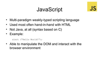 JavaScript
•
•
•
•

Multi-paradigm weakly-typed scripting language
Used most often hand-in-hand with HTML
Not Java, at all (syntax based on C)
Example:
alert (“Hello World!”);

• Able to manipulate the DOM and interact with the
browser environment

 