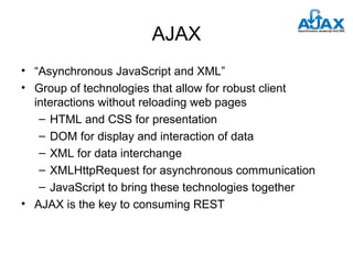 AJAX
• “Asynchronous JavaScript and XML”
• Group of technologies that allow for robust client
interactions without reloading web pages
– HTML and CSS for presentation
– DOM for display and interaction of data
– XML for data interchange
– XMLHttpRequest for asynchronous communication
– JavaScript to bring these technologies together
• AJAX is the key to consuming REST

 