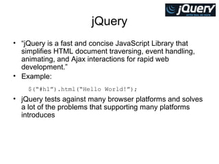 jQuery
• “jQuery is a fast and concise JavaScript Library that
simplifies HTML document traversing, event handling,
animating, and Ajax interactions for rapid web
development.”
• Example:
$(“#h1”).html(“Hello World!”);

• jQuery tests against many browser platforms and solves
a lot of the problems that supporting many platforms
introduces

 