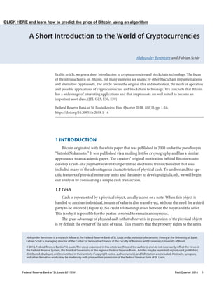A Short Introduction to the World of Cryptocurrencies
Aleksander Berentsen and Fabian Schär
1 INTRODUCTION
Bitcoin originated with the white paper that was published in 2008 under the pseudonym
“Satoshi Nakamoto.” It was published via a mailing list for cryptography and has a similar
appearance to an academic paper. The creators’ original motivation behind Bitcoin was to
develop a cash-like payment system that permitted electronic transactions but that also
included many of the advantageous characteristics of physical cash. To understand the spe-
cific features of physical monetary units and the desire to develop digital cash, we will begin
our analysis by considering a simple cash transaction.
1.1 Cash
Cash is represented by a physical object, usually a coin or a note. When this object is
handed to another individual, its unit of value is also transferred, without the need for a third
party to be involved (Figure 1). No credit relationship arises between the buyer and the seller.
This is why it is possible for the parties involved to remain anonymous.
The great advantage of physical cash is that whoever is in possession of the physical object
is by default the owner of the unit of value. This ensures that the property rights to the units
In this article, we give a short introduction to cryptocurrencies and blockchain technology. The focus
of the introduction is on Bitcoin, but many elements are shared by other blockchain implementations
and alternative cryptoassets. The article covers the original idea and motivation, the mode of operation
and possible applications of cryptocurrencies, and blockchain technology. We conclude that Bitcoin
has a wide range of interesting applications and that cryptoassets are well suited to become an
important asset class. (JEL G23, E50, E59)
Federal Reserve Bank of St. Louis Review, First Quarter 2018, 100(1), pp. 1-16.
https://doi.org/10.20955/r.2018.1-16
Aleksander Berentsen is a research fellow at the Federal Reserve Bank of St. Louis and a professor of economic theory at the University of Basel.
Fabian Schär is managing director of the Center for Innovative Finance at the Faculty of Business and Economics, University of Basel.
© 2018, Federal Reserve Bank of St. Louis. The views expressed in this article are those of the author(s) and do not necessarily reflect the views of
the Federal Reserve System, the Board of Governors, or the regional Federal Reserve Banks. Articles may be reprinted, reproduced, published,
distributed, displayed, and transmitted in their entirety if copyright notice, author name(s), and full citation are included. Abstracts, synopses,
and other derivative works may be made only with prior written permission of the Federal Reserve Bank of St. Louis.
Federal Reserve Bank of St. Louis REVIEW	 First Quarter 2018 1
CLICK HERE and learn how to predict the price of Bitcoin using an algorithm
 