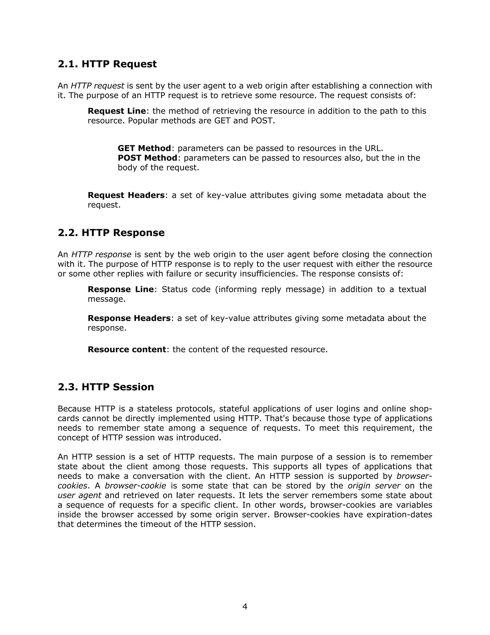 2.1. HTTP Request

An HTTP request is sent by the user agent to a web origin after establishing a connection with
it. The purpose of an HTTP request is to retrieve some resource. The request consists of:
       Request Line: the method of retrieving the resource in addition to the path to this
       resource. Popular methods are GET and POST.


               GET Method: parameters can be passed to resources in the URL.
               POST Method: parameters can be passed to resources also, but the in the
               body of the request.


       Request Headers: a set of key-value attributes giving some metadata about the
       request.


2.2. HTTP Response

An HTTP response is sent by the web origin to the user agent before closing the connection
with it. The purpose of HTTP response is to reply to the user request with either the resource
or some other replies with failure or security insufficiencies. The response consists of:
       Response Line: Status code (informing reply message) in addition to a textual
       message.

       Response Headers: a set of key-value attributes giving some metadata about the
       response.

       Resource content: the content of the requested resource.



2.3. HTTP Session

Because HTTP is a stateless protocols, stateful applications of user logins and online shop-
cards cannot be directly implemented using HTTP. That's because those type of applications
needs to remember state among a sequence of requests. To meet this requirement, the
concept of HTTP session was introduced.

An HTTP session is a set of HTTP requests. The main purpose of a session is to remember
state about the client among those requests. This supports all types of applications that
needs to make a conversation with the client. An HTTP session is supported by browser-
cookies. A browser-cookie is some state that can be stored by the origin server on the
user agent and retrieved on later requests. It lets the server remembers some state about
a sequence of requests for a specific client. In other words, browser-cookies are variables
inside the browser accessed by some origin server. Browser-cookies have expiration-dates
that determines the timeout of the HTTP session.




                                              4
 