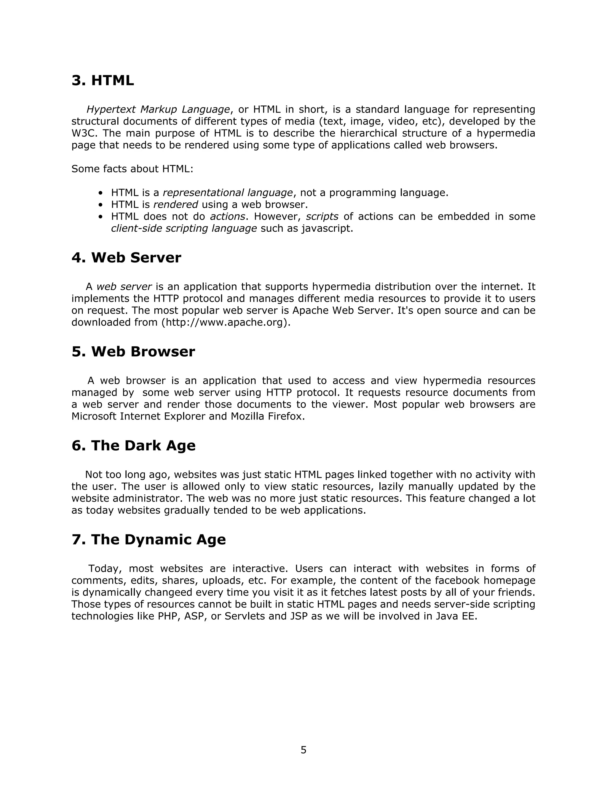3. HTML
   Hypertext Markup Language, or HTML in short, is a standard language for representing
structural documents of different types of media (text, image, video, etc), developed by the
W3C. The main purpose of HTML is to describe the hierarchical structure of a hypermedia
page that needs to be rendered using some type of applications called web browsers.

Some facts about HTML:

     • HTML is a representational language, not a programming language.
     • HTML is rendered using a web browser.
     • HTML does not do actions. However, scripts of actions can be embedded in some
       client-side scripting language such as javascript.


4. Web Server
   A web server is an application that supports hypermedia distribution over the internet. It
implements the HTTP protocol and manages different media resources to provide it to users
on request. The most popular web server is Apache Web Server. It's open source and can be
downloaded from (http://www.apache.org).


5. Web Browser
   A web browser is an application that used to access and view hypermedia resources
managed by some web server using HTTP protocol. It requests resource documents from
a web server and render those documents to the viewer. Most popular web browsers are
Microsoft Internet Explorer and Mozilla Firefox.


6. The Dark Age
   Not too long ago, websites was just static HTML pages linked together with no activity with
the user. The user is allowed only to view static resources, lazily manually updated by the
website administrator. The web was no more just static resources. This feature changed a lot
as today websites gradually tended to be web applications.


7. The Dynamic Age
    Today, most websites are interactive. Users can interact with websites in forms of
comments, edits, shares, uploads, etc. For example, the content of the facebook homepage
is dynamically changeed every time you visit it as it fetches latest posts by all of your friends.
Those types of resources cannot be built in static HTML pages and needs server-side scripting
technologies like PHP, ASP, or Servlets and JSP as we will be involved in Java EE.




                                                5
 