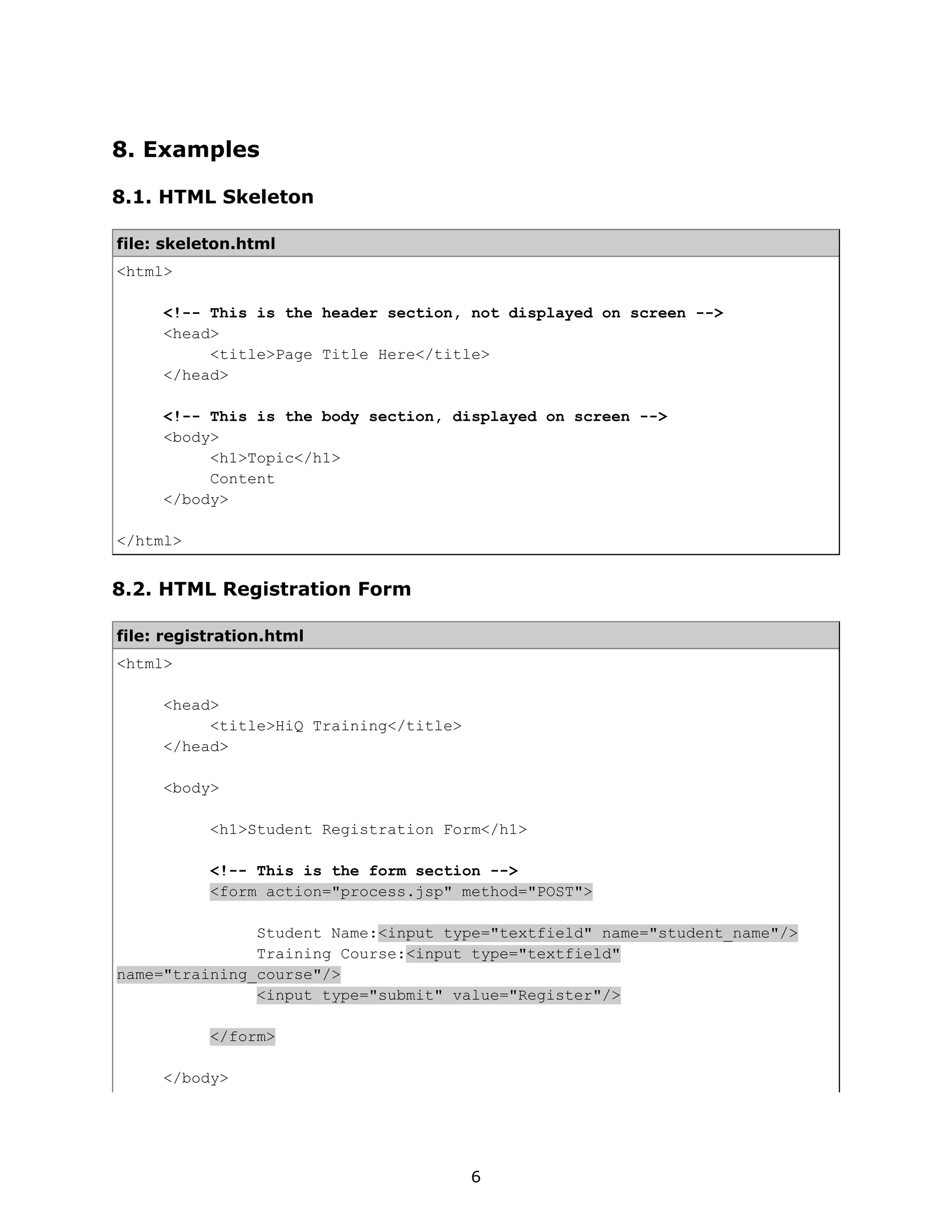 8. Examples

8.1. HTML Skeleton

file: skeleton.html
<html>

     <!-- This is the header section, not displayed on screen -->
     <head>
          <title>Page Title Here</title>
     </head>

     <!-- This is the body section, displayed on screen -->
     <body>
          <h1>Topic</h1>
          Content
     </body>

</html>


8.2. HTML Registration Form

file: registration.html
<html>

     <head>
          <title>HiQ Training</title>
     </head>

     <body>

           <h1>Student Registration Form</h1>

           <!-- This is the form section -->
           <form action="process.jsp" method="POST">

               Student Name:<input type="textfield" name="student_name"/>
               Training Course:<input type="textfield"
name="training_course"/>
               <input type="submit" value="Register"/>

           </form>

     </body>




                                        6
 