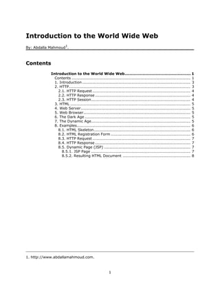 Introduction to the World Wide Web
                      1
By: Abdalla Mahmoud .



Contents
            Introduction to the World Wide Web................................................... 1
              Contents ........................................................................................... 1
              1. Introduction ................................................................................... 3
              2. HTTP............................................................................................. 3
                2.1. HTTP Request ........................................................................... 4
                2.2. HTTP Response ......................................................................... 4
                2.3. HTTP Session............................................................................ 4
              3. HTML ............................................................................................ 5
              4. Web Server.................................................................................... 5
              5. Web Browser.................................................................................. 5
              6. The Dark Age ................................................................................. 5
              7. The Dynamic Age............................................................................ 5
              8. Examples....................................................................................... 6
                8.1. HTML Skeleton.......................................................................... 6
                8.2. HTML Registration Form ............................................................. 6
                8.3. HTTP Request ........................................................................... 7
                8.4. HTTP Response ......................................................................... 7
                8.5. Dynamic Page (JSP) .................................................................. 7
                  8.5.1. JSP Page ............................................................................ 7
                  8.5.2. Resulting HTML Document .................................................... 8




1. http://www.abdallamahmoud.com.



                                                      1
 