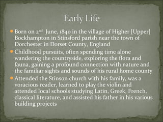 Born on 2nd June, 1840 in the village of Higher [Upper]

Bockhampton in Stinsford parish near the town of
Dorchester in Dorset County, England
Childhood pursuits, often spending time alone
wandering the countryside, exploring the flora and
fauna, gaining a profound connection with nature and
the familiar sights and sounds of his rural home county
Attended the Stinson church with his family, was a
voracious reader, learned to play the violin and
attended local schools studying Latin, Greek, French,
classical literature, and assisted his father in his various
building projects

 