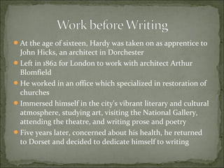  At the age of sixteen, Hardy was taken on as apprentice to

John Hicks, an architect in Dorchester
 Left in 1862 for London to work with architect Arthur
Blomfield
 He worked in an office which specialized in restoration of
churches
 Immersed himself in the city's vibrant literary and cultural
atmosphere, studying art, visiting the National Gallery,
attending the theatre, and writing prose and poetry
 Five years later, concerned about his health, he returned
to Dorset and decided to dedicate himself to writing

 