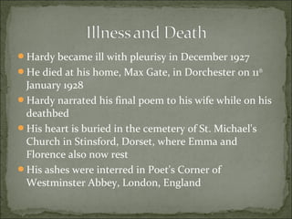 Hardy became ill with pleurisy in December 1927
He died at his home, Max Gate, in Dorchester on 11th

January 1928
Hardy narrated his final poem to his wife while on his
deathbed
His heart is buried in the cemetery of St. Michael's
Church in Stinsford, Dorset, where Emma and
Florence also now rest
His ashes were interred in Poet's Corner of
Westminster Abbey, London, England

 