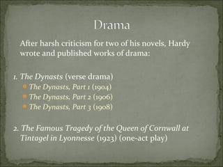 After harsh criticism for two of his novels, Hardy
wrote and published works of drama:
1. The Dynasts (verse drama)
 The Dynasts, Part 1 (1904)
 The Dynasts, Part 2 (1906)
 The Dynasts, Part 3 (1908)

2. The Famous Tragedy of the Queen of Cornwall at
Tintagel in Lyonnesse (1923) (one-act play)

 