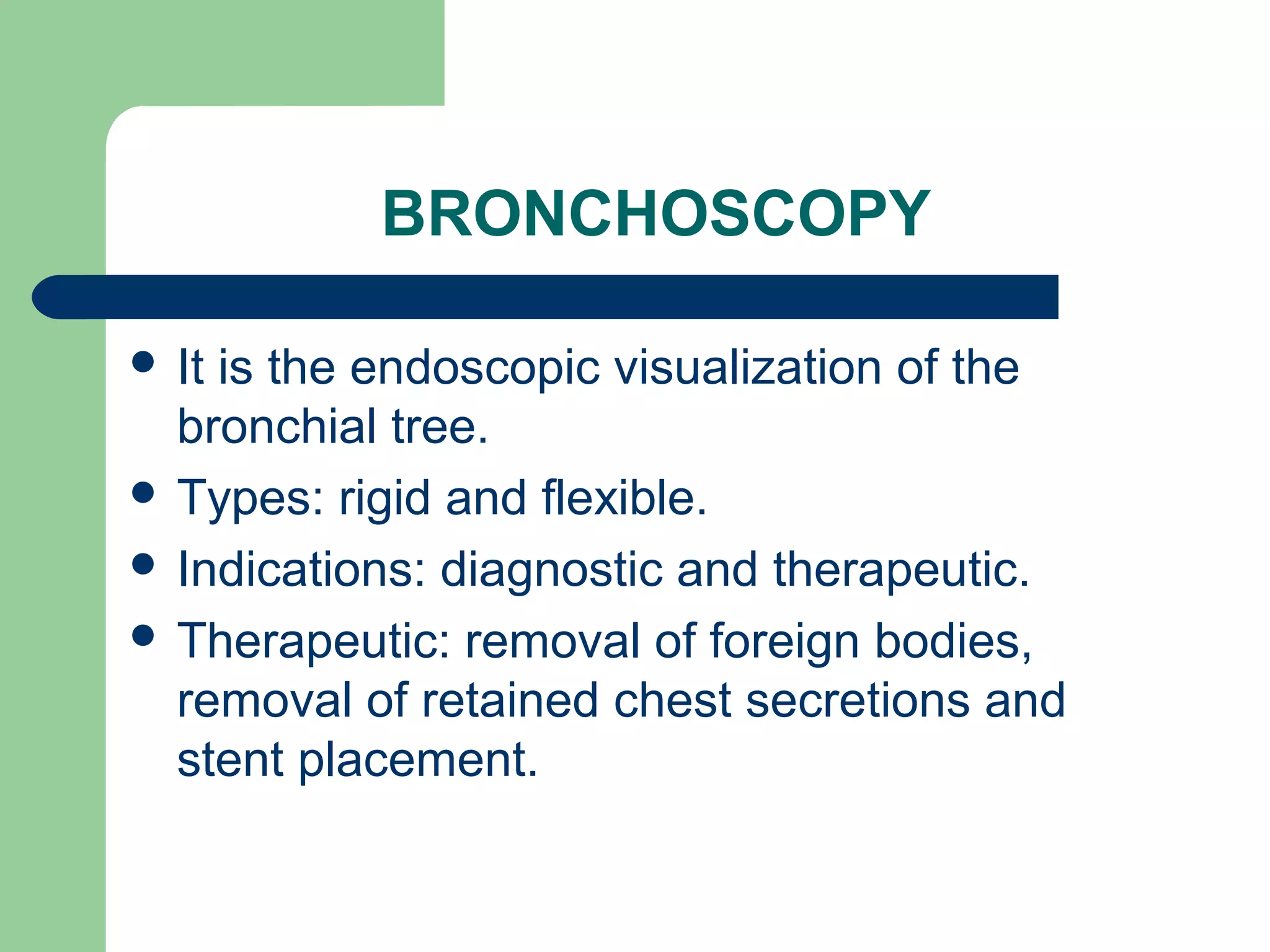BRONCHOSCOPY 
 It is the endoscopic visualization of the 
bronchial tree. 
 Types: rigid and flexible. 
 Indications: diagnostic and therapeutic. 
 Therapeutic: removal of foreign bodies, 
removal of retained chest secretions and 
stent placement. 
 