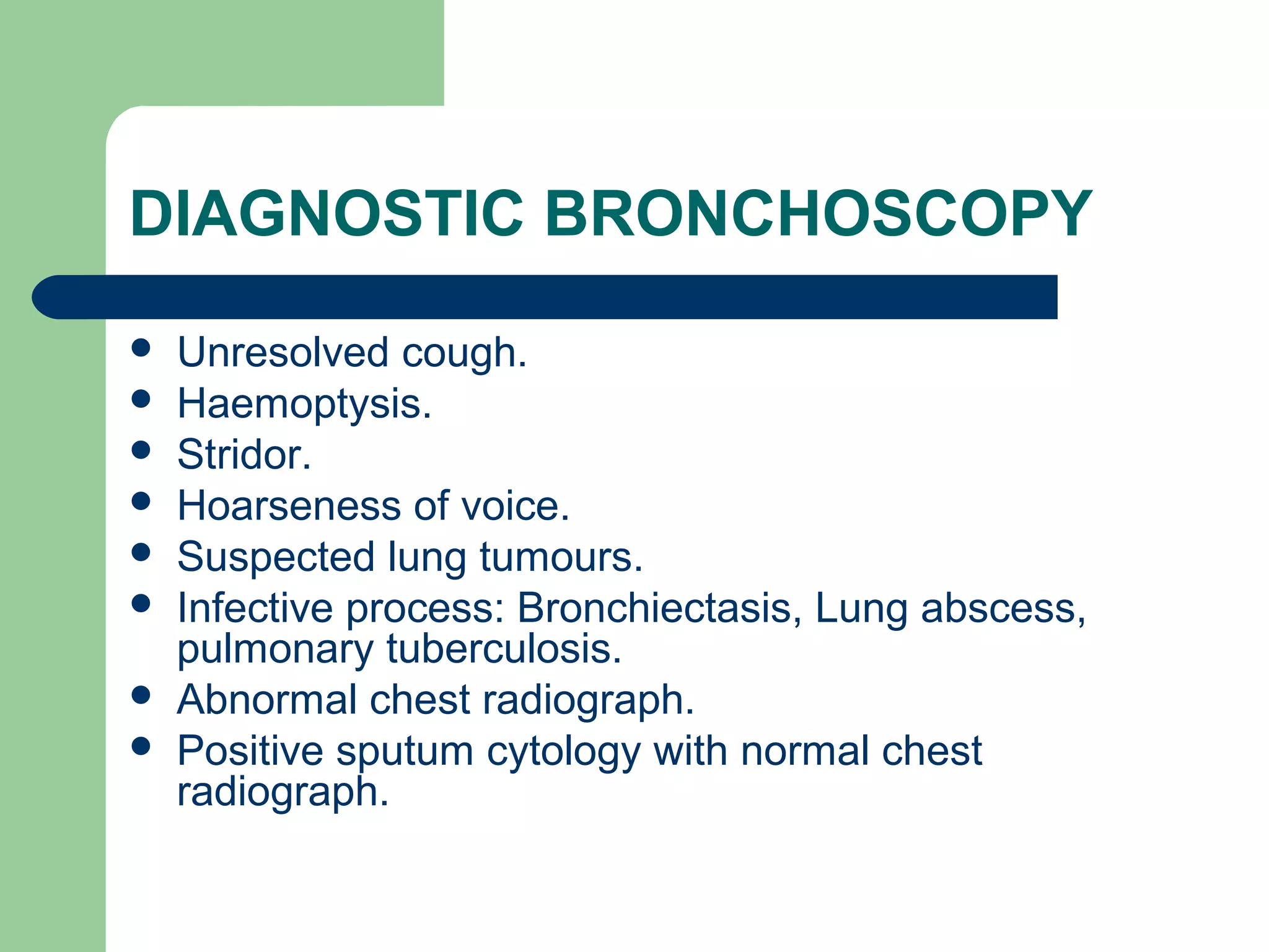 DIAGNOSTIC BRONCHOSCOPY 
 Unresolved cough. 
 Haemoptysis. 
 Stridor. 
 Hoarseness of voice. 
 Suspected lung tumours. 
 Infective process: Bronchiectasis, Lung abscess, 
pulmonary tuberculosis. 
 Abnormal chest radiograph. 
 Positive sputum cytology with normal chest 
radiograph. 
 