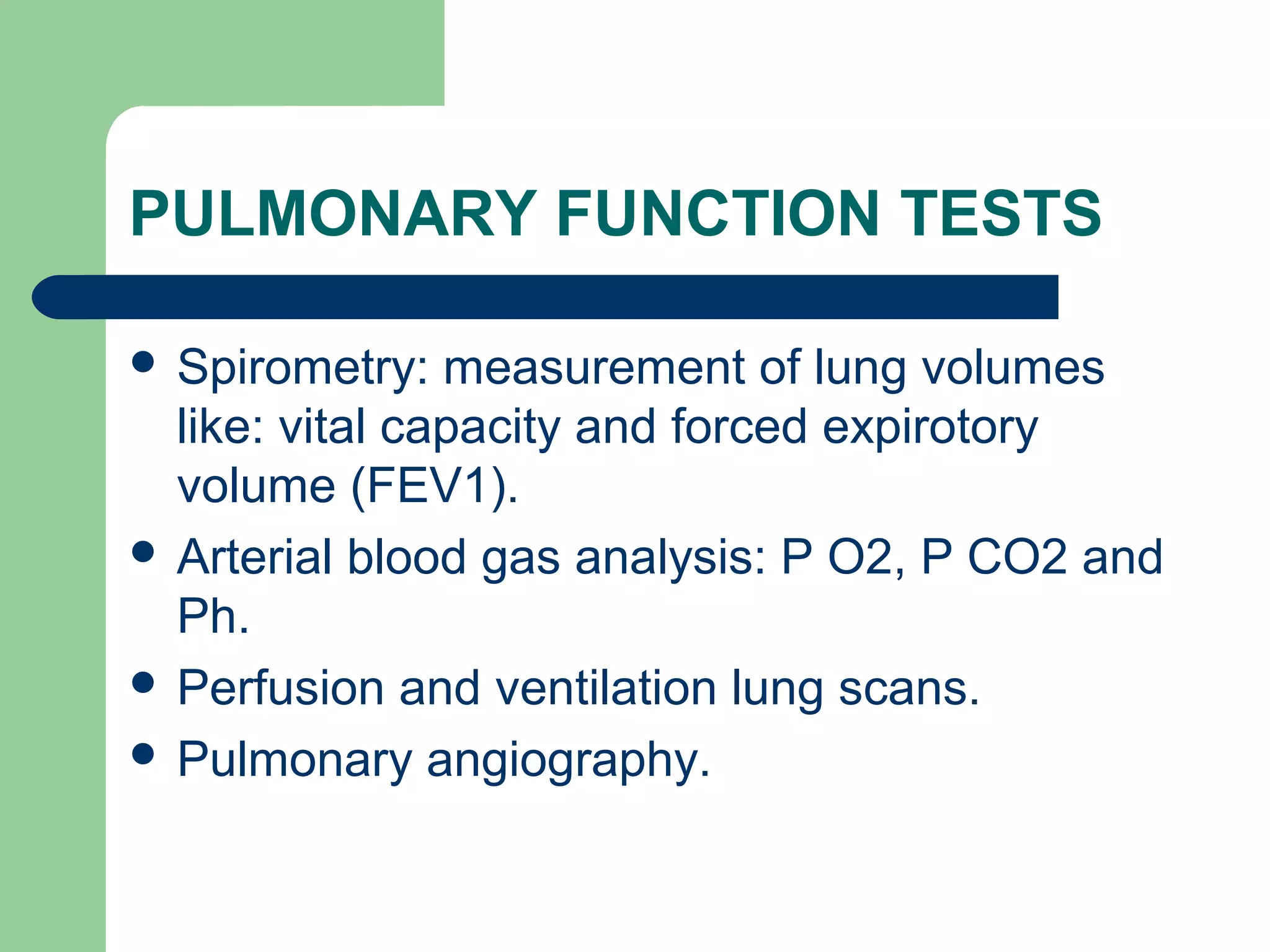 PULMONARY FUNCTION TESTS 
 Spirometry: measurement of lung volumes 
like: vital capacity and forced expirotory 
volume (FEV1). 
 Arterial blood gas analysis: P O2, P CO2 and 
Ph. 
 Perfusion and ventilation lung scans. 
 Pulmonary angiography. 
 