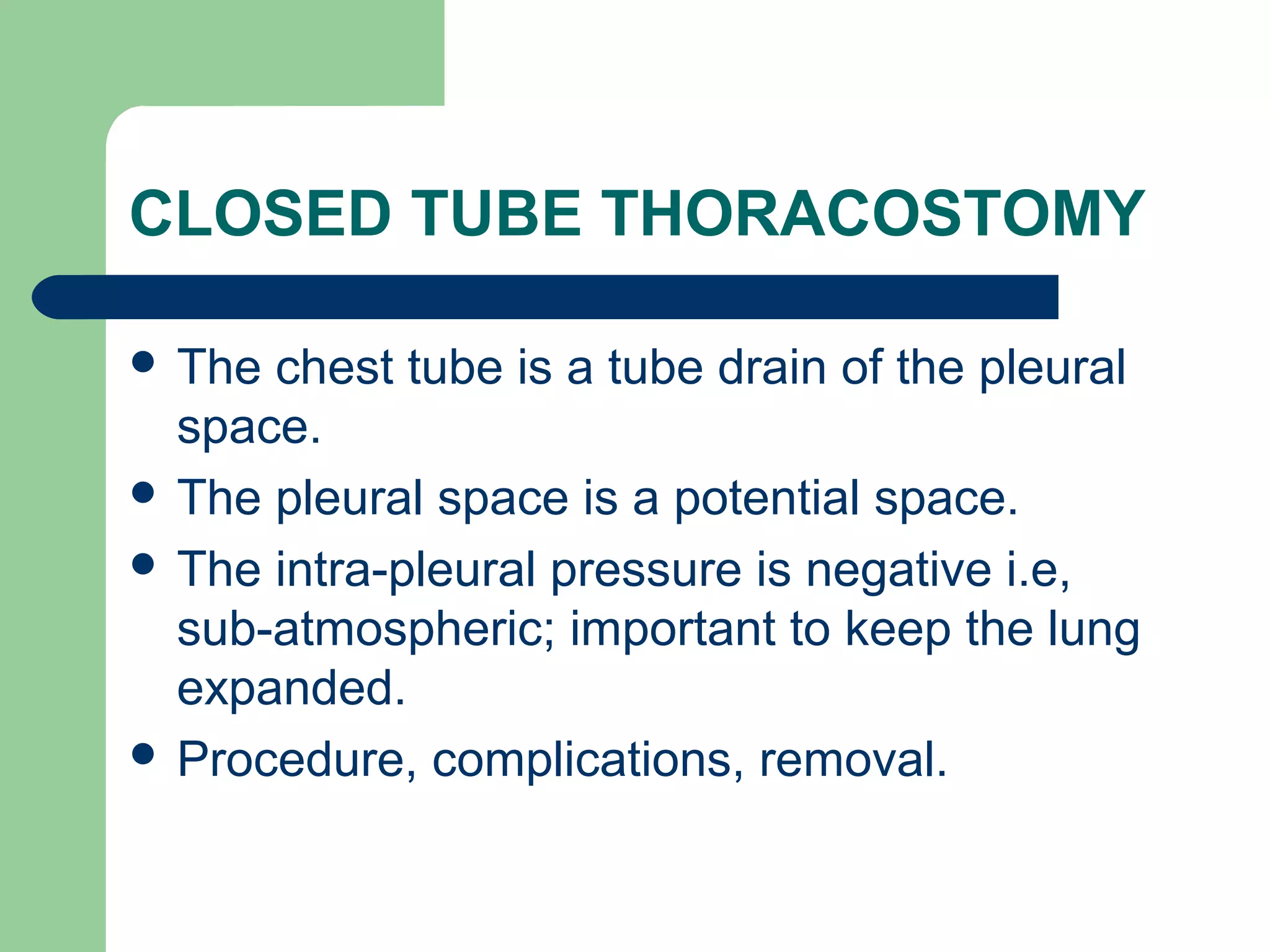 CLOSED TUBE THORACOSTOMY 
 The chest tube is a tube drain of the pleural 
space. 
 The pleural space is a potential space. 
 The intra-pleural pressure is negative i.e, 
sub-atmospheric; important to keep the lung 
expanded. 
 Procedure, complications, removal. 
 