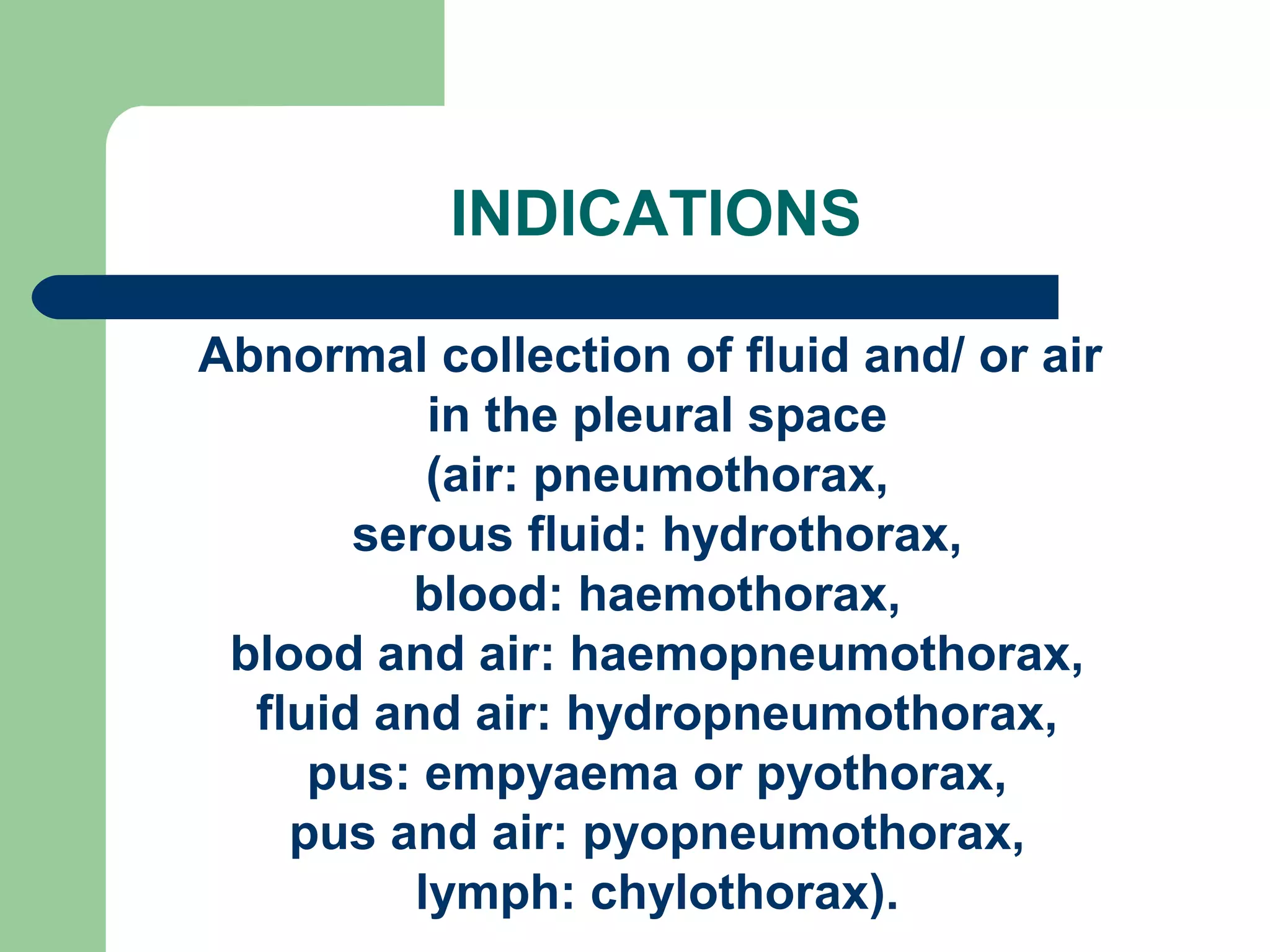 INDICATIONS 
Abnormal collection of fluid and/ or air 
in the pleural space 
(air: pneumothorax, 
serous fluid: hydrothorax, 
blood: haemothorax, 
blood and air: haemopneumothorax, 
fluid and air: hydropneumothorax, 
pus: empyaema or pyothorax, 
pus and air: pyopneumothorax, 
lymph: chylothorax). 
 