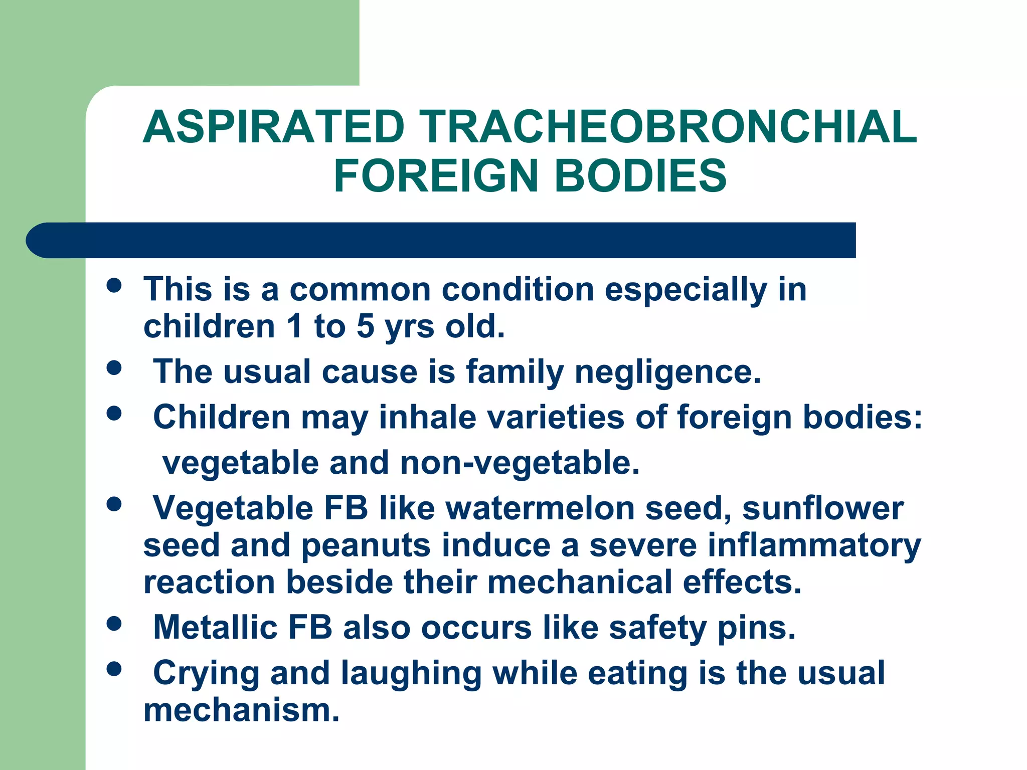 ASPIRATED TRACHEOBRONCHIAL 
FOREIGN BODIES 
 This is a common condition especially in 
children 1 to 5 yrs old. 
 The usual cause is family negligence. 
 Children may inhale varieties of foreign bodies: 
vegetable and non-vegetable. 
 Vegetable FB like watermelon seed, sunflower 
seed and peanuts induce a severe inflammatory 
reaction beside their mechanical effects. 
 Metallic FB also occurs like safety pins. 
 Crying and laughing while eating is the usual 
mechanism. 
 