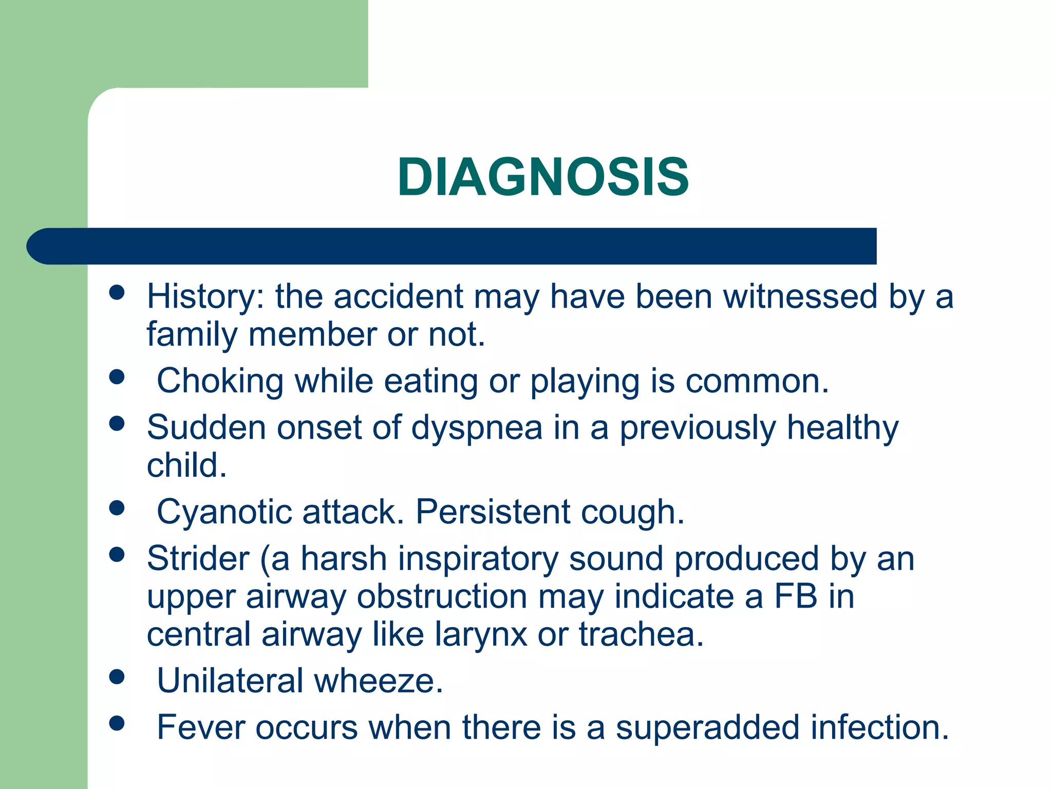 DIAGNOSIS 
 History: the accident may have been witnessed by a 
family member or not. 
 Choking while eating or playing is common. 
 Sudden onset of dyspnea in a previously healthy 
child. 
 Cyanotic attack. Persistent cough. 
 Strider (a harsh inspiratory sound produced by an 
upper airway obstruction may indicate a FB in 
central airway like larynx or trachea. 
 Unilateral wheeze. 
 Fever occurs when there is a superadded infection. 
 