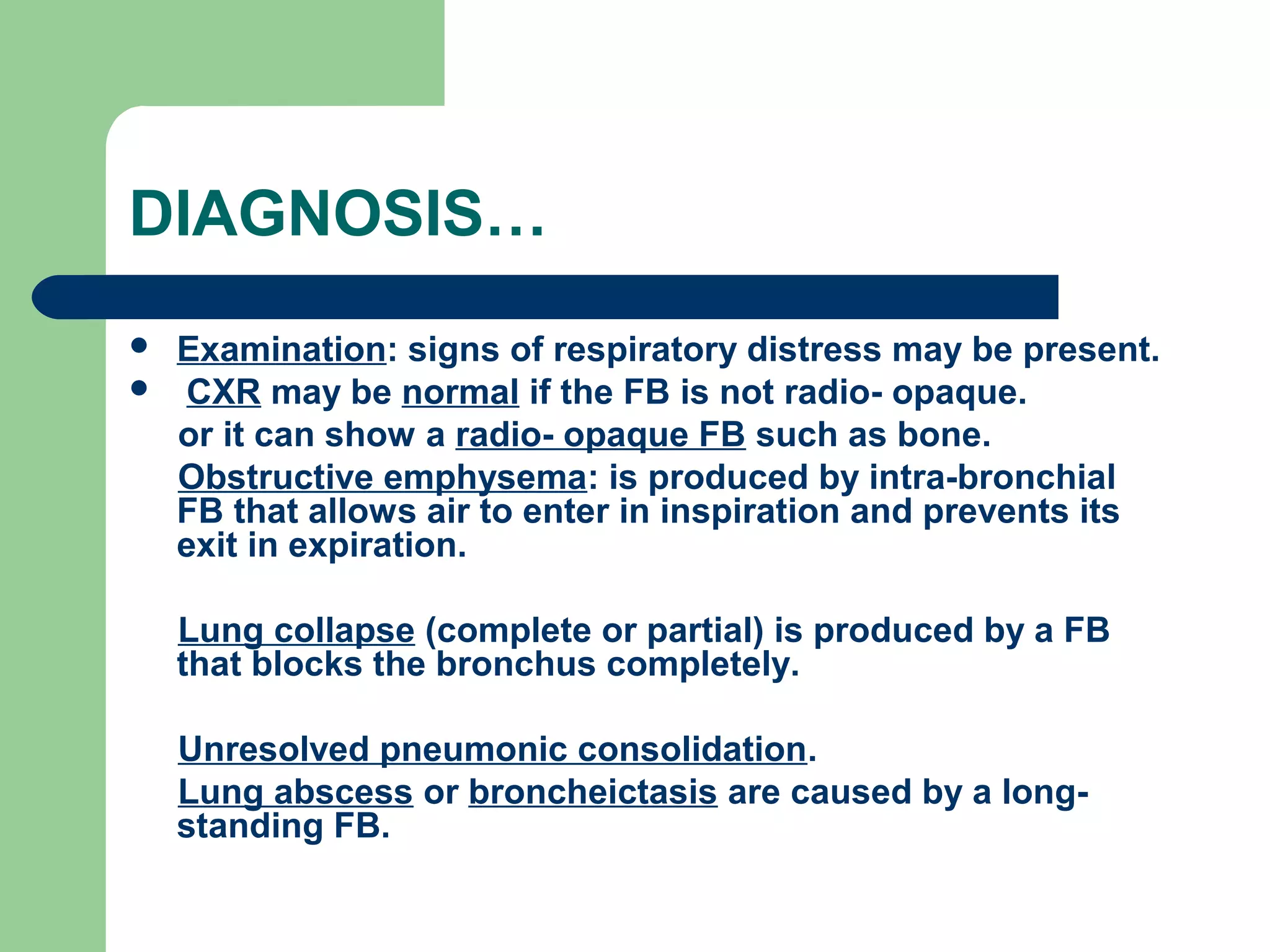 DIAGNOSIS… 
 Examination: signs of respiratory distress may be present. 
 CXR may be normal if the FB is not radio- opaque. 
or it can show a radio- opaque FB such as bone. 
Obstructive emphysema: is produced by intra-bronchial 
FB that allows air to enter in inspiration and prevents its 
exit in expiration. 
Lung collapse (complete or partial) is produced by a FB 
that blocks the bronchus completely. 
Unresolved pneumonic consolidation. 
Lung abscess or broncheictasis are caused by a long-standing 
FB. 
 