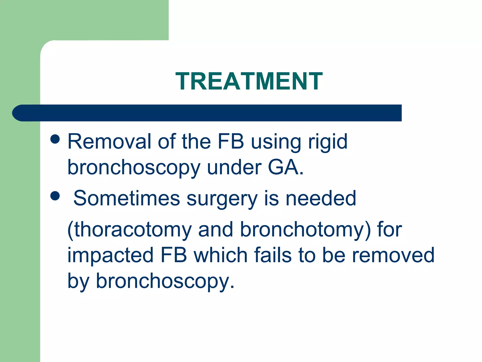 TREATMENT 
Removal of the FB using rigid 
bronchoscopy under GA. 
 Sometimes surgery is needed 
(thoracotomy and bronchotomy) for 
impacted FB which fails to be removed 
by bronchoscopy. 
 