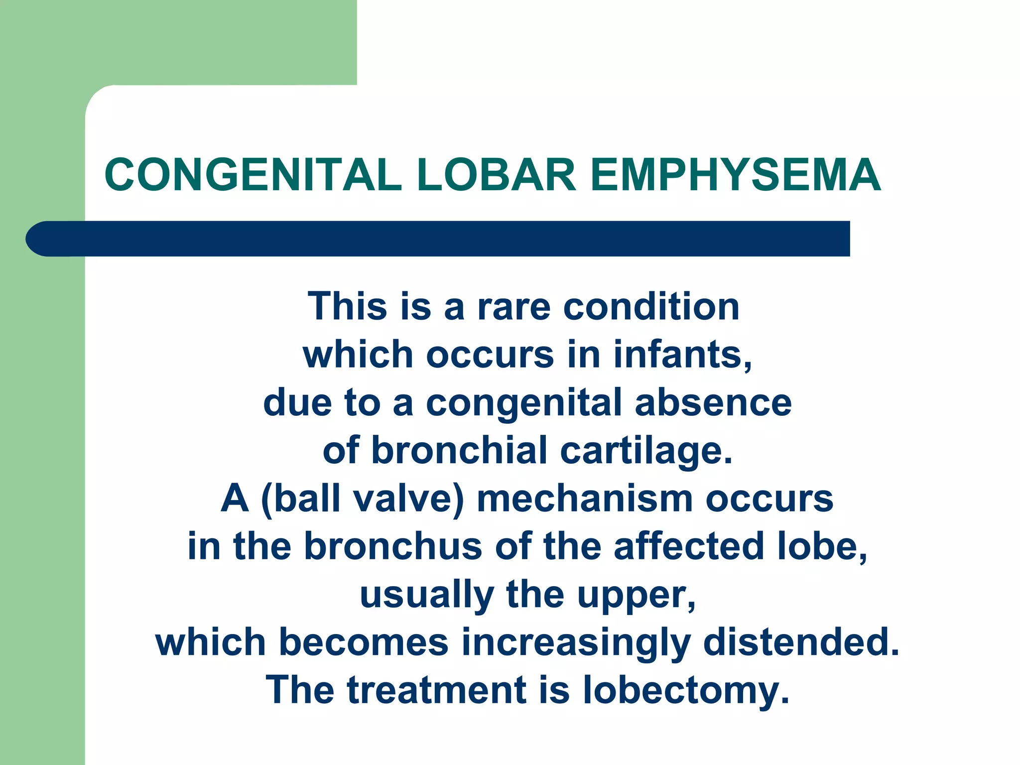 CONGENITAL LOBAR EMPHYSEMA 
This is a rare condition 
which occurs in infants, 
due to a congenital absence 
of bronchial cartilage. 
A (ball valve) mechanism occurs 
in the bronchus of the affected lobe, 
usually the upper, 
which becomes increasingly distended. 
The treatment is lobectomy. 
 