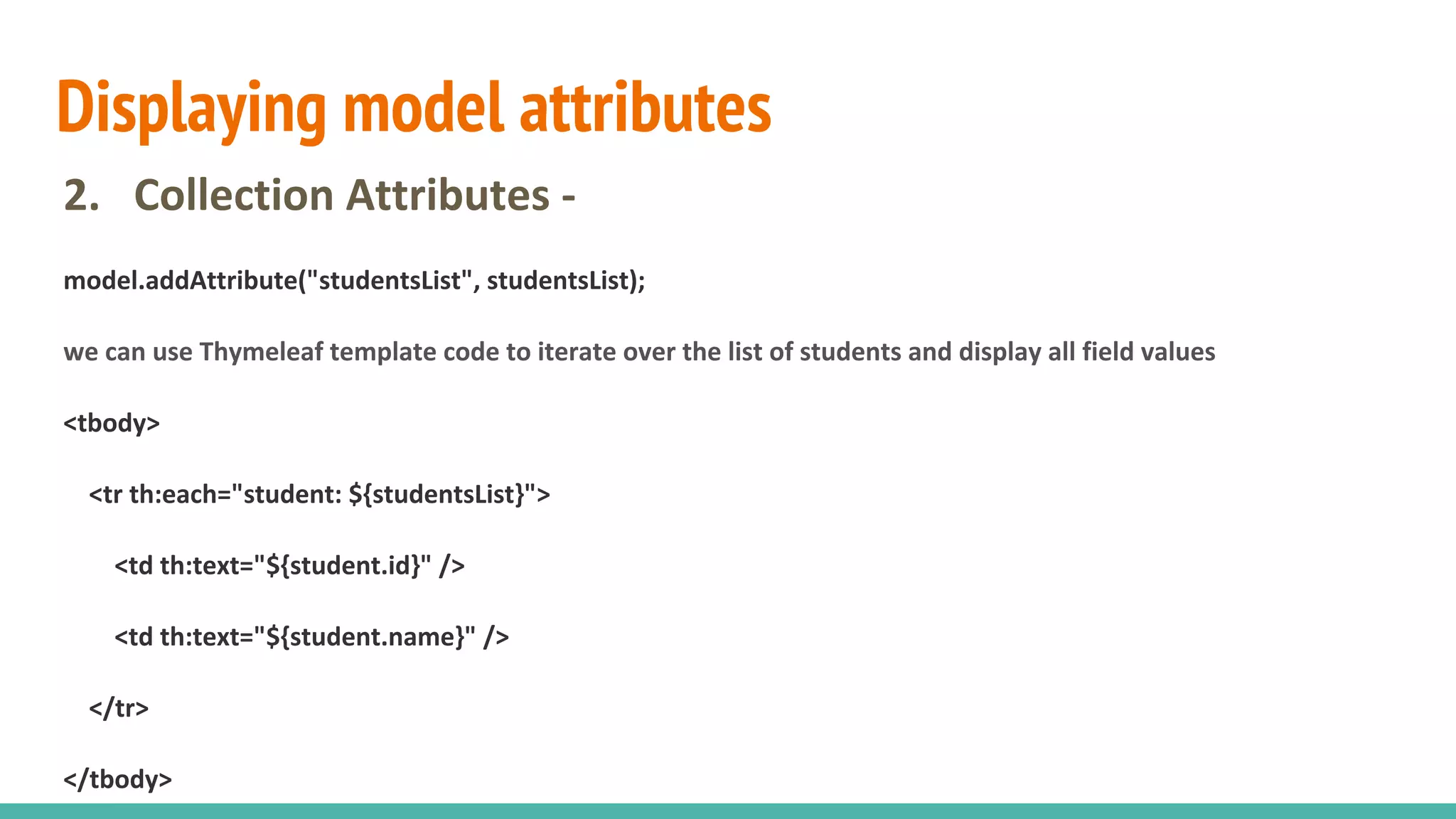 Displaying model attributes
2. Collection Attributes -
model.addAttribute("studentsList", studentsList);
we can use Thymeleaf template code to iterate over the list of students and display all field values
<tbody>
<tr th:each="student: ${studentsList}">
<td th:text="${student.id}" />
<td th:text="${student.name}" />
</tr>
</tbody>
 