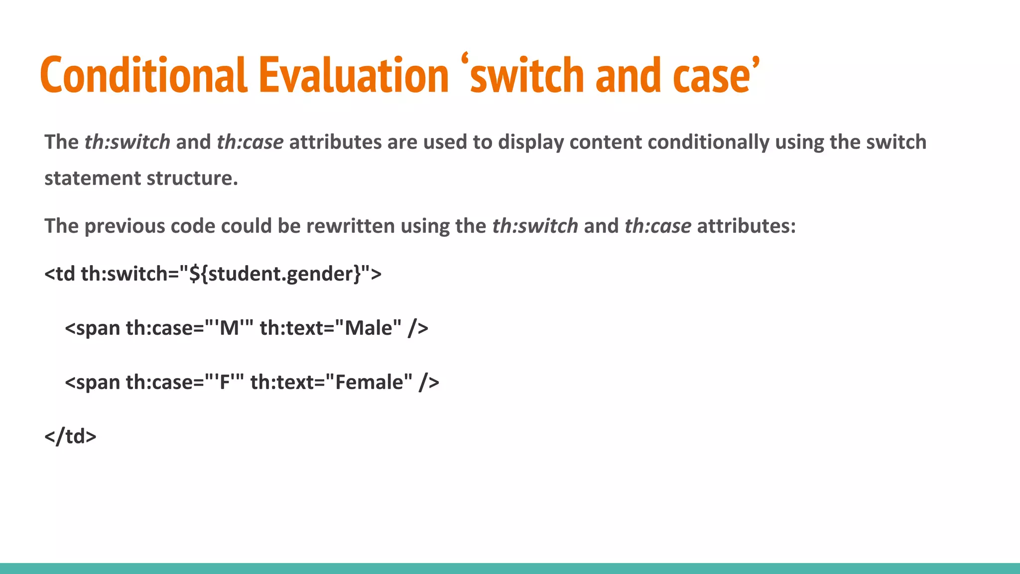 Conditional Evaluation ‘switch and case’
The th:switch and th:case attributes are used to display content conditionally using the switch
statement structure.
The previous code could be rewritten using the th:switch and th:case attributes:
<td th:switch="${student.gender}">
<span th:case="'M'" th:text="Male" />
<span th:case="'F'" th:text="Female" />
</td>
 
