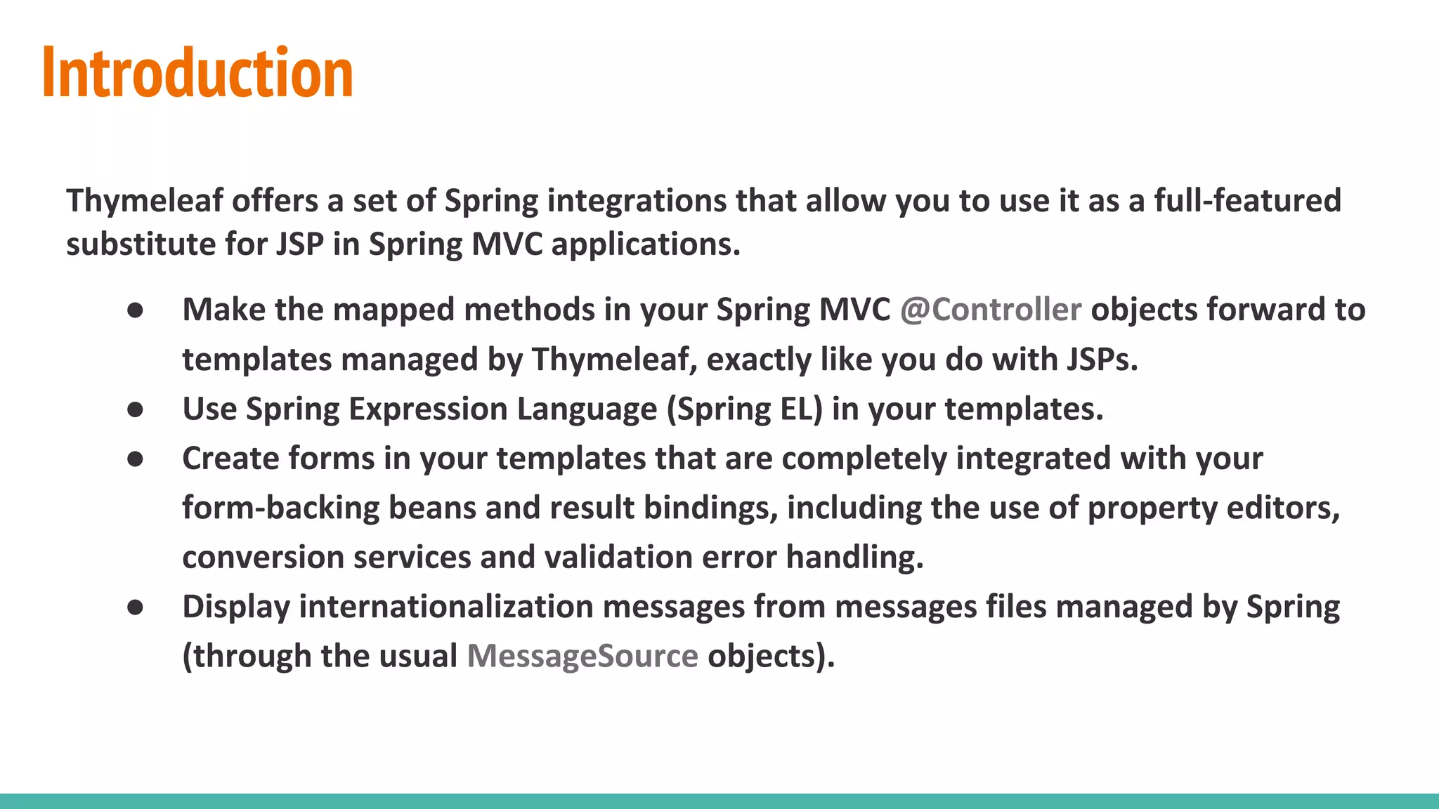 Introduction
Thymeleaf offers a set of Spring integrations that allow you to use it as a full-featured
substitute for JSP in Spring MVC applications.
● Make the mapped methods in your Spring MVC @Controller objects forward to
templates managed by Thymeleaf, exactly like you do with JSPs.
● Use Spring Expression Language (Spring EL) in your templates.
● Create forms in your templates that are completely integrated with your
form-backing beans and result bindings, including the use of property editors,
conversion services and validation error handling.
● Display internationalization messages from messages files managed by Spring
(through the usual MessageSource objects).
 