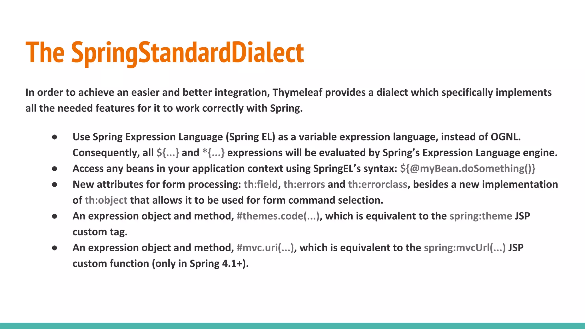 The SpringStandardDialect
In order to achieve an easier and better integration, Thymeleaf provides a dialect which specifically implements
all the needed features for it to work correctly with Spring.
● Use Spring Expression Language (Spring EL) as a variable expression language, instead of OGNL.
Consequently, all ${...} and *{...} expressions will be evaluated by Spring’s Expression Language engine.
● Access any beans in your application context using SpringEL’s syntax: ${@myBean.doSomething()}
● New attributes for form processing: th:field, th:errors and th:errorclass, besides a new implementation
of th:object that allows it to be used for form command selection.
● An expression object and method, #themes.code(...), which is equivalent to the spring:theme JSP
custom tag.
● An expression object and method, #mvc.uri(...), which is equivalent to the spring:mvcUrl(...) JSP
custom function (only in Spring 4.1+).
 