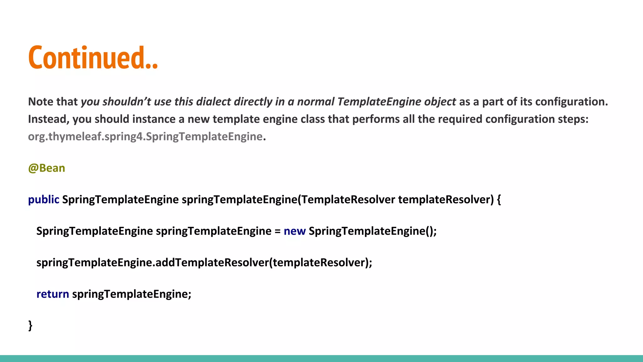 Continued..
Note that you shouldn’t use this dialect directly in a normal TemplateEngine object as a part of its configuration.
Instead, you should instance a new template engine class that performs all the required configuration steps:
org.thymeleaf.spring4.SpringTemplateEngine.
@Bean
public SpringTemplateEngine springTemplateEngine(TemplateResolver templateResolver) {
SpringTemplateEngine springTemplateEngine = new SpringTemplateEngine();
springTemplateEngine.addTemplateResolver(templateResolver);
return springTemplateEngine;
}
 