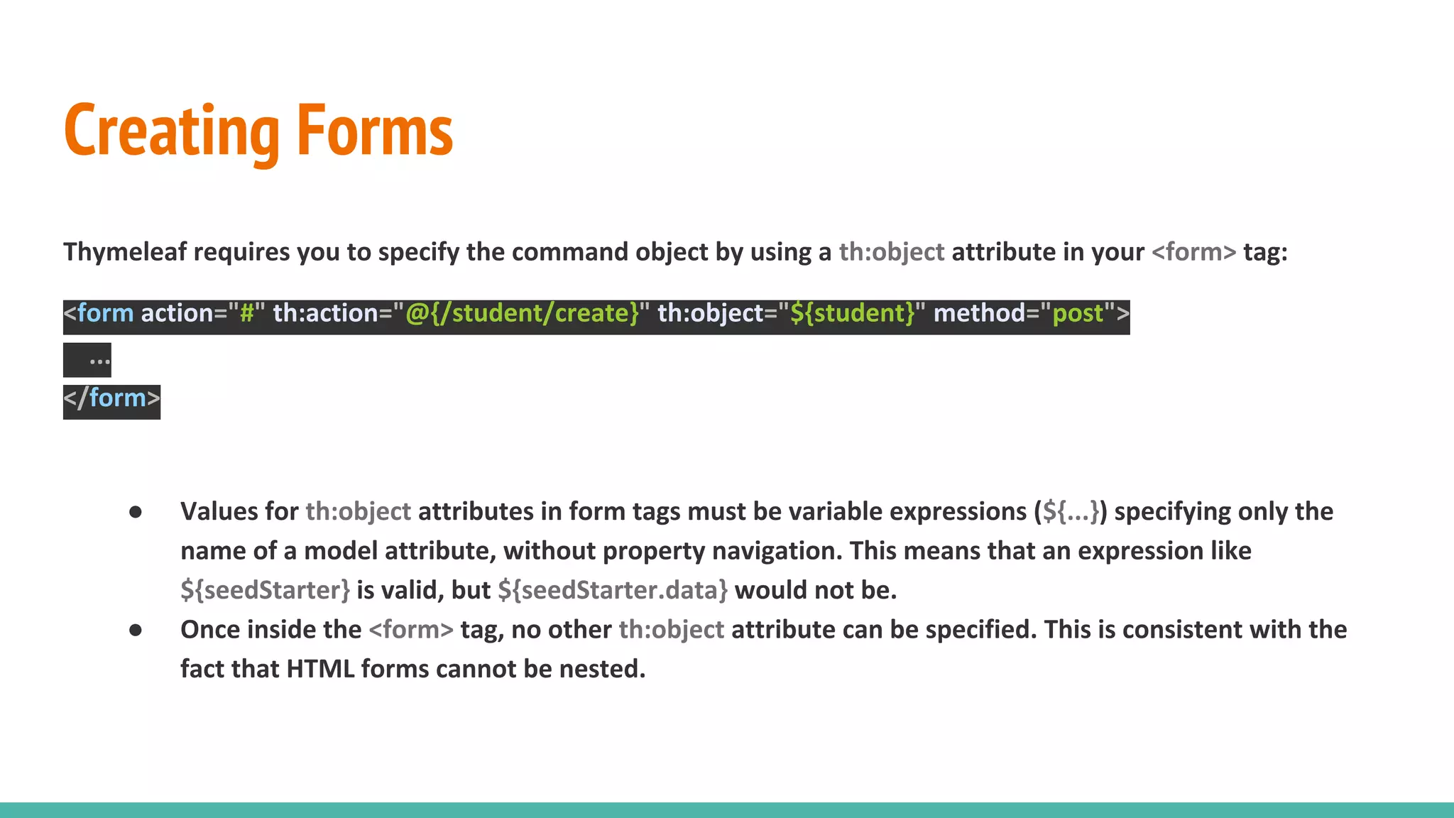 Creating Forms
Thymeleaf requires you to specify the command object by using a th:object attribute in your <form> tag:
<form action="#" th:action="@{/student/create}" th:object="${student}" method="post">
...
</form>
● Values for th:object attributes in form tags must be variable expressions (${...}) specifying only the
name of a model attribute, without property navigation. This means that an expression like
${seedStarter} is valid, but ${seedStarter.data} would not be.
● Once inside the <form> tag, no other th:object attribute can be specified. This is consistent with the
fact that HTML forms cannot be nested.
 