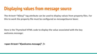 Displaying values from message source
The th:text=”#{key}” tag attribute can be used to display values from property files. For
this to work the property file must be configured as messageSource bean:
Here is the Thymeleaf HTML code to display the value associated with the key
welcome.message:
<span th:text="#{welcome.message}" />
 