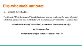 Displaying model attributes
1. Simple Attributes -
The th:text=”${attributename}” tag attribute can be used to display the value of model
attributes. Let’s add a model attribute with the name serverTime in the controller class:
model.addAttribute("serverTime", dateFormat.format(new Date()));
can be accessed as
Current time is <span th:text="${serverTime}" />
 