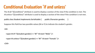 Conditional Evaluation ‘if and unless’
The th:if=”${condition}” attribute is used to display a section of the view if the condition is met. The
th:unless=”${condition}” attribute is used to display a section of the view if the condition is not met.
public class Student implements Serializable { public Character gender; }
Suppose this field has two possible values (M or F) to indicate the student’s gender.
<td>
<span th:if="${student.gender} == 'M'" th:text="Male" />
<span th:unless="${student.gender} == 'M'" th:text="Female" />
</td>
 
