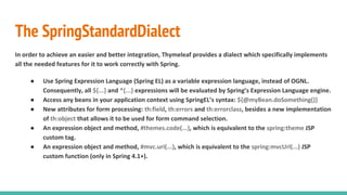 The SpringStandardDialect
In order to achieve an easier and better integration, Thymeleaf provides a dialect which specifically implements
all the needed features for it to work correctly with Spring.
● Use Spring Expression Language (Spring EL) as a variable expression language, instead of OGNL.
Consequently, all ${...} and *{...} expressions will be evaluated by Spring’s Expression Language engine.
● Access any beans in your application context using SpringEL’s syntax: ${@myBean.doSomething()}
● New attributes for form processing: th:field, th:errors and th:errorclass, besides a new implementation
of th:object that allows it to be used for form command selection.
● An expression object and method, #themes.code(...), which is equivalent to the spring:theme JSP
custom tag.
● An expression object and method, #mvc.uri(...), which is equivalent to the spring:mvcUrl(...) JSP
custom function (only in Spring 4.1+).
 