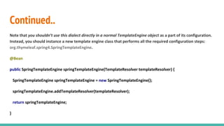 Continued..
Note that you shouldn’t use this dialect directly in a normal TemplateEngine object as a part of its configuration.
Instead, you should instance a new template engine class that performs all the required configuration steps:
org.thymeleaf.spring4.SpringTemplateEngine.
@Bean
public SpringTemplateEngine springTemplateEngine(TemplateResolver templateResolver) {
SpringTemplateEngine springTemplateEngine = new SpringTemplateEngine();
springTemplateEngine.addTemplateResolver(templateResolver);
return springTemplateEngine;
}
 