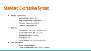 Standard Expression Syntax
● Simple expressions:
○ Variable Expressions: ${...}
○ Selection Variable Expressions: *{...}
○ Message Expressions: #{...}
○ Link URL Expressions: @{...}
● Literals
○ Text literals: 'one text', 'Another one!',…
○ Number literals: 0, 34, 3.0, 12.3,…
○ Boolean literals: true, false
○ Null literal: null
○ Literal tokens: one, sometext, main,…
● Text operations:
○ String concatenation: +
○ Literal substitutions: The name is ${name}
 