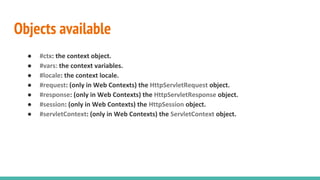 Objects available
● #ctx: the context object.
● #vars: the context variables.
● #locale: the context locale.
● #request: (only in Web Contexts) the HttpServletRequest object.
● #response: (only in Web Contexts) the HttpServletResponse object.
● #session: (only in Web Contexts) the HttpSession object.
● #servletContext: (only in Web Contexts) the ServletContext object.
 